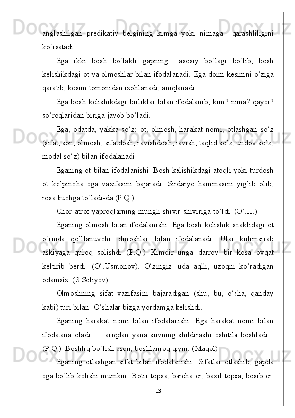 anglashilgan   predikativ   belgining   kimga   yoki   nimaga     qarashliligini
ko‘rsatadi.
Ega   ikki   bosh   bo‘lakli   gapning     asosiy   bo‘lagi   bo‘lib,   bosh
kelishikdagi ot va olmoshlar bilan ifodalanadi.  Ega doim kesimni o‘ziga
qaratib, kesim tomonidan izohlanadi, aniqlanadi.
Ega bosh kelishikdagi birliklar bilan ifodalanib, kim? nima? qayer?
so‘roqlaridan biriga javob bo‘ladi.
Ega,   odatda,   yakka   so‘z:   ot,   olmosh,   harakat   nomi,   otlashgan   so‘z
(sifat, son, olmosh, sifatdosh, ravishdosh, ravish, taqlid so‘z, undov so‘z,
modal so‘z) bilan ifodalanadi.
Eganing ot bilan ifodalanishi. Bosh kelishikdagi atoqli yoki turdosh
ot   ko‘pincha   ega   vazifasini   bajaradi:   Sirdaryo   hammasini   yig‘ib   olib,
rosa kuchga to‘ladi-da.(P.Q.).
Chor-atrof yaproqlarning mungli shivir-shiviriga to‘ldi. (O‘.H.).
Eganing olmosh  bilan ifodalanishi.  Ega bosh kelishik  shaklidagi  ot
o‘rnida   qo‘llanuvchi   olmoshlar   bilan   ifodalanadi:   Ular   kulimsirab
askiyaga   quloq   solishdi   (P.Q.)   Kimdir   unga   darrov   bir   kosa   ovqat
keltirib   berdi.   (O‘.Usmonov).   O‘zingiz   juda   aqlli,   uzoqni   ko‘radigan
odamsiz. (S.Soliyev).
Olmoshning   sifat   vazifasini   bajaradigan   (shu,   bu,   o‘sha,   qanday
kabi) turi bilan: O‘shalar bizga yordamga kelishdi.
Eganing   harakat   nomi   bilan   ifodalanishi.   Ega   harakat   nomi   bilan
ifodalana   oladi:   ...   ariqdan   yana   suvning   shildirashi   eshitila   boshladi...
(P.Q.). Boshliq bo‘lish oson, boshlamoq qiyin. (Maqol).
Eganing   otlashgan   sifat   bilan   ifodalanishi.   Sifatlar   otlashib,   gapda
ega bo‘lib kelishi mumkin: Botir topsa, barcha er, baxil topsa, bosib er.
13 