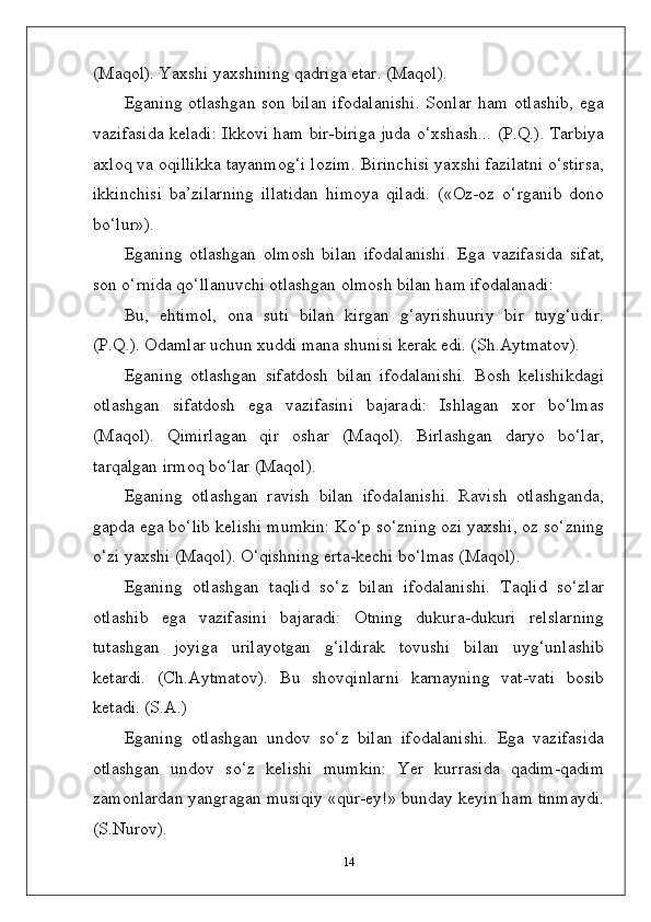 (Maqol). Yaxshi yaxshining qadriga etar. (Maqol).
Eganing otlashgan  son bilan  ifodalanishi.  Sonlar  ham otlashib,  ega
vazifasida keladi: Ikkovi ham bir-biriga juda o‘xshash... (P.Q.). Tarbiya
axloq va oqillikka tayanmog‘i lozim. Birinchisi yaxshi fazilatni o‘stirsa,
ikkinchisi   ba’zilarning   illatidan   himoya   qiladi.   («Oz-oz   o‘rganib   dono
bo‘lur»).
Eganing   otlashgan   olmosh   bilan   ifodalanishi.   Ega   vazifasida   sifat,
son o‘rnida qo‘llanuvchi otlashgan olmosh bilan ham ifodalanadi:
Bu,   ehtimol,   ona   suti   bilan   kirgan   g‘ayrishuuriy   bir   tuyg‘udir.
(P.Q.). Odamlar uchun xuddi mana shunisi kerak edi. (Sh.Aytmatov).
Eganing   otlashgan   sifatdosh   bilan   ifodalanishi.   Bosh   kelishikdagi
otlashgan   sifatdosh   ega   vazifasini   bajaradi:   Ishlagan   xor   bo‘lmas
(Maqol).   Qimirlagan   qir   oshar   (Maqol).   Birlashgan   daryo   bo‘lar,
tarqalgan irmoq bo‘lar (Maqol).
Eganing   otlashgan   ravish   bilan   ifodalanishi.   Ravish   otlashganda,
gapda ega bo‘lib kelishi mumkin: Ko‘p so‘zning ozi yaxshi, oz so‘zning
o‘zi yaxshi (Maqol). O‘qishning erta-kechi bo‘lmas (Maqol).
Eganing   otlashgan   taqlid   so‘z   bilan   ifodalanishi.   Taqlid   so‘zlar
otlashib   ega   vazifasini   bajaradi:   Otning   dukura-dukuri   relslarning
tutashgan   joyiga   urilayotgan   g‘ildirak   tovushi   bilan   uyg‘unlashib
ketardi.   (Ch.Aytmatov).   Bu   shovqinlarni   karnayning   vat-vati   bosib
ketadi. (S.A.)
Eganing   otlashgan   undov   so‘z   bilan   ifodalanishi.   Ega   vazifasida
otlashgan   undov   so‘z   kelishi   mumkin:   Yer   kurrasida   qadim-qadim
zamonlardan yangragan musiqiy «qur-ey!» bunday keyin ham tinmaydi.
(S.Nurov).
14 