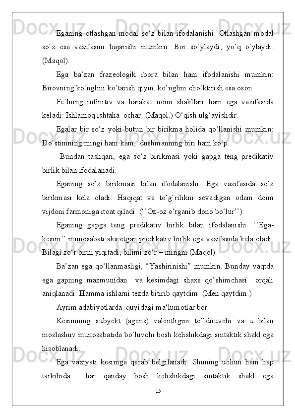 Eganing   otlashgan   modal   so‘z   bilan   ifodalanishi.   Otlashgan   modal
so‘z   esa   vazifasini   bajarishi   mumkin:   Bor   so‘ylaydi,   yo‘q   o‘ylaydi.
(Maqol).
Ega   ba’zan   frazeologik   ibora   bilan   ham   ifodalanishi   mumkin:
Birovning ko‘nglini ko‘tarish qiyin, ko‘nglini cho‘ktirish esa oson.
Fe’lning   infinitiv   va   harakat   nomi   shakllari   ham   ega   vazifasida
keladi: Ishlamoq ishtaha  ochar. (Maqol.) O‘qish ulg‘ayishdir.
Egalar   bir   so‘z   yoki   butun   bir   birikma   holida   qo‘llanishi   mumkin:
Do‘stimning mingi ham kam,  dushmanning biri ham ko‘p.
  Bundan   tashqari,   ega   so‘z   birikmasi   yoki   gapga   teng   predikativ
birlik bilan ifodalanadi.
Eganing   so‘z   birikmasi   bilan   ifodalanishi.   Ega   vazifasida   so‘z
birikmasi   kela   oladi:   Haqiqat   va   to‘g‘rilikni   sevadigan   odam   doim
vijdoni farmoniga itoat qiladi. (‘‘Oz-oz o‘rganib dono bo‘lur’’).
Eganing   gapga   teng   predikativ   birlik   bilan   ifodalanishi.   ‘‘Ega-
kesim’’ munosabati aks etgan predikativ birlik ega vazifasida kela oladi:
Bilagi zo‘r birni yiqitadi, bilimi zo‘r – mingni (Maqol).
Ba’zan ega qo‘llanmasligi,  “Yashirinishi”  mumkin.  Bunday vaqtda
ega   gapning   mazmunidan     va   kesimdagi   shaxs   qo‘shimchasi     orqali
aniqlanadi: Hamma ishlarni tezda bitirib qaytdim. (Men qaytdim.)
Ayrim adabiyotlarda  quyidagi ma‘lumotlar bor:
Kesimning   subyekt   (agens)   valentligini   to‘ldiruvchi   va   u   bilan
moslashuv munosabatida bo‘luvchi bosh kelishikdagi sintaktik shakl ega
hisoblanadi.
Ega   vaziyati   kesimga   qarab   belgilanadi.   Shuning   uchun   ham   hap
tarkibida     har   qanday   bosh   kelishikdagi   sintaktik   shakl   ega
15 