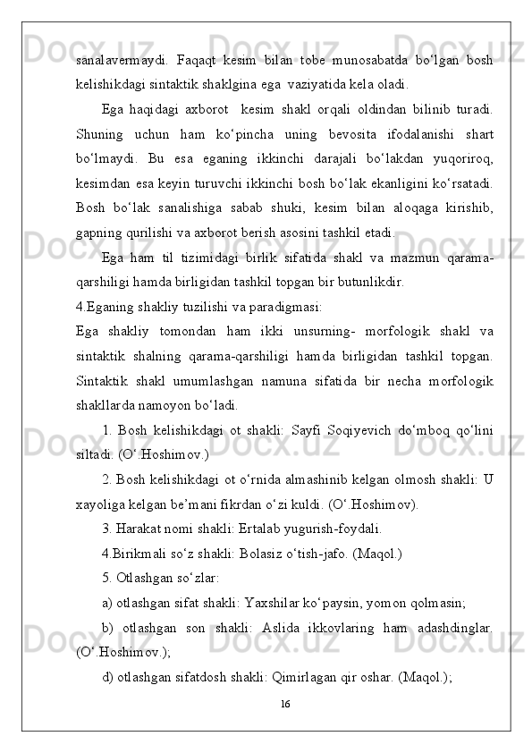 sanalavermaydi.   Faqaqt   kesim   bilan   tobe   munosabatda   bo‘lgan   bosh
kelishikdagi sintaktik shaklgina ega  vaziyatida kela oladi.
Ega   haqidagi   axborot     kesim   shakl   orqali   oldindan   bilinib   turadi.
Shuning   uchun   ham   ko‘pincha   uning   bevosita   ifodalanishi   shart
bo‘lmaydi.   Bu   esa   eganing   ikkinchi   darajali   bo‘lakdan   yuqoriroq,
kesimdan esa keyin turuvchi ikkinchi bosh bo‘lak ekanligini ko‘rsatadi.
Bosh   bo‘lak   sanalishiga   sabab   shuki,   kesim   bilan   aloqaga   kirishib,
gapning qurilishi va axborot berish asosini tashkil etadi.
Ega   ham   til   tizimidagi   birlik   sifatida   shakl   va   mazmun   qarama-
qarshiligi hamda birligidan tashkil topgan bir butunlikdir.
4.Eganing shakliy tuzilishi va paradigmasi:
Ega   shakliy   tomondan   ham   ikki   unsurning-   morfologik   shakl   va
sintaktik   shalning   qarama-qarshiligi   hamda   birligidan   tashkil   topgan.
Sintaktik   shakl   umumlashgan   namuna   sifatida   bir   necha   morfologik
shakllarda namoyon bo‘ladi.
1.   Bosh   kelishikdagi   ot   shakli:   Sayfi   Soqiyevich   do‘mboq   qo‘lini
siltadi. (O‘.Hoshimov.)
2. Bosh kelishikdagi ot o‘rnida almashinib kelgan olmosh shakli: U
xayoliga kelgan be’mani fikrdan o‘zi kuldi. (O‘.Hoshimov).
3. Harakat nomi shakli: Ertalab yugurish-foydali.
4.Birikmali so‘z shakli: Bolasiz o‘tish-jafo. (Maqol.)
5. Otlashgan so‘zlar:
a) otlashgan sifat shakli: Yaxshilar ko‘paysin, yomon qolmasin;
b)   otlashgan   son   shakli:   Aslida   ikkovlaring   ham   adashdinglar.
(O‘.Hoshimov.);
d) otlashgan sifatdosh shakli: Qimirlagan qir oshar. (Maqol.);
16 