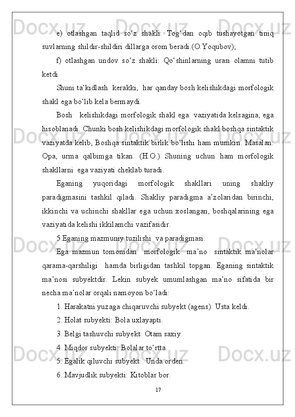 e)   otlashgan   taqlid   so‘z   shakli:   Tog‘dan   oqib   tushayotgan   tiniq
suvlarning shildir-shildiri dillarga orom beradi.(O.Yoqubov);
f)   otlashgan   undov   so‘z   shakli:   Qo‘shinlarning   urasi   olamni   tutib
ketdi.
Shuni ta‘kidlash  kerakki,  har qanday bosh kelishikdagi morfologik
shakl ega bo‘lib kela bermaydi.
Bosh   kelishikdagi morfologik shakl ega  vaziyatida kelsagina, ega
hisoblanadi. Chunki bosh kelishikdagi morfologik shakl boshqa sintaktik
vaziyatda kelib, Boshqa sintaktik birlik bo‘lishi ham mumkin. Masalan:
Opa,   urma   qalbimga   tikan.   (H.O.)   Shuning   uchun   ham   morfologik
shakllarni  ega vaziyati cheklab turadi.
Eganing   yuqoridagi   morfologik   shakllari   uning   shakliy
paradigmasini   tashkil   qiladi.   Shakliy   paradigma   a’zolaridan   birinchi,
ikkinchi   va   uchinchi   shakllar   ega   uchun   xoslangan,   boshqalarining   ega
vaziyatida kelishi ikkilamchi vazifasidir.
5.Eganing mazmuniy tuzilishi  va paradigmasi:
Ega   mazmun   tomonidan     morfologik     ma’no     sintaktik   ma’nolar
qarama-qarshiligi     hamda   birligidan   tashkil   topgan.   Eganing   sintaktik
ma’nosi   subyektdir.   Lekin   subyek   umumlashgan   ma’no   sifatida   bir
necha ma’nolar orqali namoyon bo‘ladi:
1. Harakatni yuzaga chiqaruvchi subyekt (agens): Usta keldi.
2. Holat subyekti: Bola uxlayapti.
3. Belgi tashuvchi subyekt: Otam saxiy.
4. Miqdor subyekti: Bolalar to‘rtta.
5. Egalik qiluvchi subyekt:  Unda orden.
6. Mavjudlik subyekti: Kitoblar bor.
17 