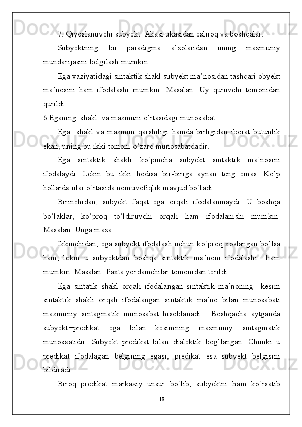 7. Qiyoslanuvchi subyekt: Akasi ukasidan esliroq va boshqalar.
Subyektning   bu   paradigma   a‘zolaridan   uning   mazmuniy
mundarijasini belgilash mumkin.
Ega vaziyatidagi sintaktik shakl subyekt ma’nosidan tashqari obyekt
ma’nosini   ham   ifodalashi   mumkin.   Masalan:   Uy   quruvchi   tomonidan
qurildi.
6.Eganing  shakl  va mazmuni o‘rtasidagi munosabat:
Ega     shakl   va   mazmun   qarshiligi   hamda   birligidan   iborat   butunlik
ekan, uning bu ikki tomoni o‘zaro munosabatdadir.
Ega   sintaktik   shakli   ko‘pincha   subyekt   sintaktik   ma’nosini
ifodalaydi.   Lekin   bu   ikki   hodisa   bir-biriga   aynan   teng   emas.   Ko‘p
hollarda ular o‘rtasida nomuvofiqlik mavjud bo`ladi.
Birinchidan,   subyekt   faqat   ega   orqali   ifodalanmaydi.   U   boshqa
bo‘laklar,   ko‘proq   to‘ldiruvchi   orqali   ham   ifodalanishi   mumkin.
Masalan: Unga maza.
Ikkinchidan, ega subyekt ifodalash uchun ko‘proq xoslangan bo‘lsa
ham,   lekin   u   subyektdan   boshqa   sintaktik   ma’noni   ifodalashi     ham
mumkin. Masalan: Paxta yordamchilar tomonidan terildi.
Ega   sintatik   shakl   orqali   ifodalangan   sintaktik   ma’noning     kesim
sintaktik   shakli   orqali   ifodalangan   sintaktik   ma’no   bilan   munosabati
mazmuniy   sintagmatik   munosabat   hisoblanadi.     Boshqacha   aytganda
subyekt+predikat   ega   bilan   kesimning   mazmuniy   sintagmatik
munosaatidir.   Subyekt   predikat   bilan   dialektik   bog‘langan.   Chunki   u
predikat   ifodalagan   belgining   egasi,   predikat   esa   subyekt   belgisini
bildiradi.
Biroq   predikat   markaziy   unsur   bo‘lib,   subyektni   ham   ko‘rsatib
18 