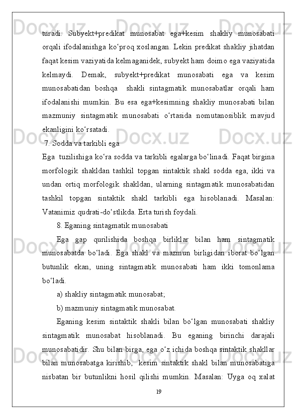 turadi.   Subyekt+predikat   munosabat   ega+kesim   shakliy   munosabati
orqali ifodalanishga ko‘proq xoslangan. Lekin predikat shakliy jihatdan
faqat kesim vaziyatida kelmaganidek, subyekt ham doimo ega vaziyatida
kelmaydi.   Demak,   subyekt+predikat   munosabati   ega   va   kesim
munosabatidan   boshqa     shakli   sintagmatik   munosabatlar   orqali   ham
ifodalanishi   mumkin.   Bu   esa   ega+kesimning   shakliy   munosabati   bilan
mazmuniy   sintagmatik   munosabati   o‘rtasida   nomutanosiblik   mavjud
ekanligini ko‘rsatadi.
 7. Sodda va tarkibli ega
Ega  tuzilishiga ko‘ra sodda va tarkibli egalarga bo‘linadi. Faqat birgina
morfologik   shakldan   tashkil   topgan   sintaktik   shakl   sodda   ega,   ikki   va
undan   ortiq   morfologik   shakldan,   ularning   sintagmatik   munosabatidan
tashkil   topgan   sintaktik   shakl   tarkibli   ega   hisoblanadi.   Masalan:
Vatanimiz qudrati-do‘stlikda. Erta turish foydali.
8. Eganing sintagmatik munosabati
Ega   gap   qurilishida   boshqa   birliklar   bilan   ham   sintagmatik
munosabatda   bo‘ladi.   Ega   shakl   va   mazmun   birligidan   iborat   bo‘lgan
butunlik   ekan,   uning   sintagmatik   munosabati   ham   ikki   tomonlama
bo‘ladi.
a) shakliy sintagmatik munosabat;
b) mazmuniy sintagmatik munosabat.
Eganing   kesim   sintaktik   shakli   bilan   bo‘lgan   munosabati   shakliy
sintagmatik   munosabat   hisoblanadi.   Bu   eganing   birinchi   darajali
munosabatidir. Shu bilan birga, ega o‘z ichida boshqa sintaktik shakllar
bilan   munosabatga   kirishib,     kesim   sintaktik   shakl   bilan   munosabatiga
nisbatan   bir   butunlikni   hosil   qilishi   mumkin.   Masalan:   Uyga   oq   xalat
19 