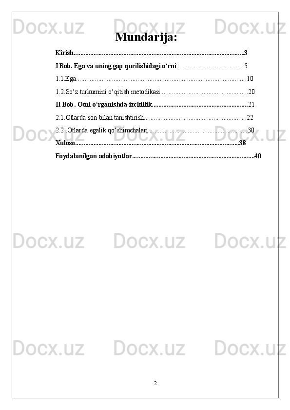                                      Mundarija:
Kirish.......................................................................................................3
I Bob. Ega va uning gap qurilishidagi o‘rni ..........................................5
1.1.Ega....................................................................................................10
1.2.So‘z   turkumini   o‘qitish   metodikasi.....................................................20
II Bob. Otni   o‘rganishda   izchillik.......................................................... 21
2.1.Otlarda   son   bilan   tanishtirish..............................................................22
2.2 .Otlarda   egalik   qo‘shimchalari............................................................30
Хulоsа...................................................................................................38
Fоydаlаnilgаn   аdаbiyotlаr.......................................................................... 40
2 