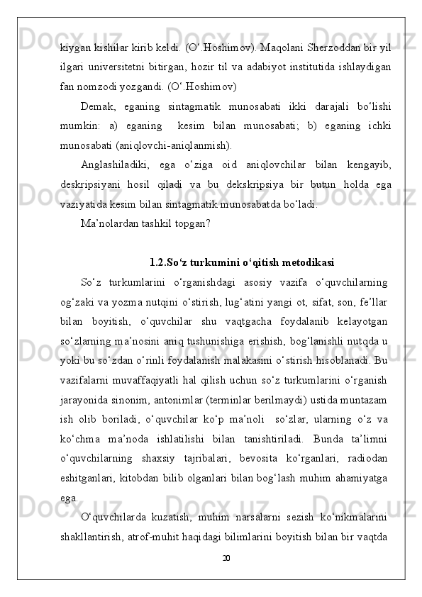 kiygan kishilar kirib keldi. (O‘.Hoshimov). Maqolani Sherzoddan bir yil
ilgari   universitetni   bitirgan,   hozir   til   va  adabiyot   institutida   ishlaydigan
fan nomzodi yozgandi. (O‘.Hoshimov)
Demak,   eganing   sintagmatik   munosabati   ikki   darajali   bo‘lishi
mumkin:   a)   eganing     kesim   bilan   munosabati;   b)   eganing   ichki
munosabati (aniqlovchi-aniqlanmish).
Anglashiladiki,   ega   o‘ziga   oid   aniqlovchilar   bilan   kengayib,
deskripsiyani   hosil   qiladi   va   bu   dekskripsiya   bir   butun   holda   ega
vaziyatida kesim bilan sintagmatik munosabatda bo‘ladi.
Ma’nolardan tashkil topgan?
  1.2.So‘z   turkumini   o‘qitish   metodikasi
So‘z   turkumlarini   o‘rganishdagi   asosiy   vazifa   o‘quvchilarning
og‘zaki va yozma nutqini o‘stirish, lug‘atini yangi ot, sifat, son, fe’llar
bilan   boyitish,   o‘quvchilar   shu   vaqtgacha   foydalanib   kelayotgan
so‘zlarning ma’nosini aniq tushunishiga erishish, bog‘lanishli nutqda u
yoki bu so‘zdan o‘rinli foydalanish malakasini o‘stirish hisoblanadi. Bu
vazifalarni  muvaffaqiyatli  hal qilish  uchun so‘z turkumlarini o‘rganish
jarayonida sinonim, antonimlar (terminlar berilmaydi) ustida muntazam
ish   olib   boriladi,   o‘quvchilar   ko‘p   ma’noli  so‘zlar,   ularning   o‘z   va
ko‘chma   ma’noda   ishlatilishi   bilan   tanishtiriladi.   Bunda   ta’limni
o‘quvchilarning   shaxsiy   tajribalari,   bevosita   ko‘rganlari,   radiodan
eshitganlari, kitobdan bilib olganlari bilan bog‘lash muhim ahamiyatga
ega.
O‘quvchilarda   kuzatish,   muhim   narsalarni   sezish   ko‘nikmalarini
shakllantirish, atrof-muhit haqidagi bilimlarini boyitish bilan bir vaqtda
20 