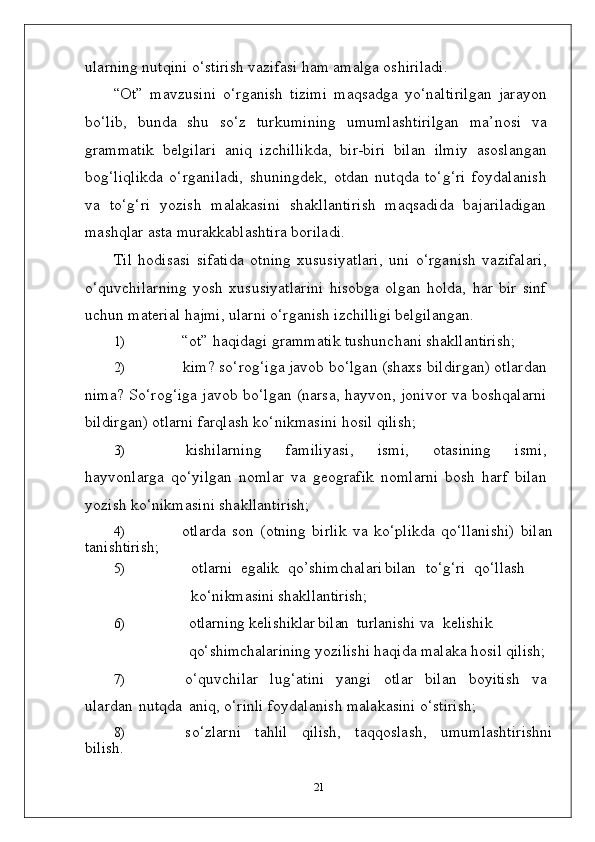 ularning nutqini o‘stirish vazifasi ham amalga oshiriladi.
“Ot”   mavzusini   o‘rganish   tizimi   maqsadga   yo‘naltirilgan   jarayon
bo‘lib,   bunda   shu   so‘z   turkumining   umumlashtirilgan   ma’nosi   va
grammatik   belgilari   aniq   izchillikda,   bir-biri   bilan   ilmiy   asoslangan
bog‘liqlikda   o‘rganiladi,   shuningdek,   otdan   nutqda   to‘g‘ri   foydalanish
va   to‘g‘ri   yozish   malakasini   shakllantirish   maqsadida   bajariladigan
mashqlar asta murakkablashtira boriladi.
Til   hodisasi   sifatida   otning   xususiyatlari,   uni   o‘rganish   vazifalari,
o‘quvchilarning   yosh   xususiyatlarini   hisobga   olgan   holda,   har   bir   sinf
uchun material hajmi, ularni o‘rganish izchilligi belgilangan.
1) “ot”   haqidagi   grammatik   tushunchani   shakllantirish;
2) kim? so‘rog‘iga javob bo‘lgan (shaxs bildirgan) otlardan
nima? So‘rog‘iga javob bo‘lgan (narsa, hayvon, jonivor va boshqalarni
bildirgan) otlarni farqlash ko‘nikmasini hosil qilish;
3) kishilarning   familiyasi,   ismi,   otasining   ismi,
hayvonlarga   qo‘yilgan   nomlar   va   geografik   nomlarni   bosh   harf   bilan
yozish ko‘nikmasini shakllantirish;
4) otlarda   son   (otning   birlik   va   ko‘plikda   qo‘llanishi)   bilan
tanishtirish;
5) otlarni egalik qo’shimchalari bilan to‘g‘ri qo‘llash
ko‘nikmasini shakllantirish;
6) otlarning kelishiklar bilan turlanishi va kelishik
qo‘shimchalarining  yozilishi haqida malaka hosil qilish;
7) o‘quvchilar   lug‘atini   yangi   otlar   bilan   boyitish   va
ulardan   nutqda   aniq, o‘rinli foydalanish malakasini o‘stirish;
8) so‘zlarni   tahlil   qilish,   taqqoslash,   umumlashtirishni
bilish.
21 