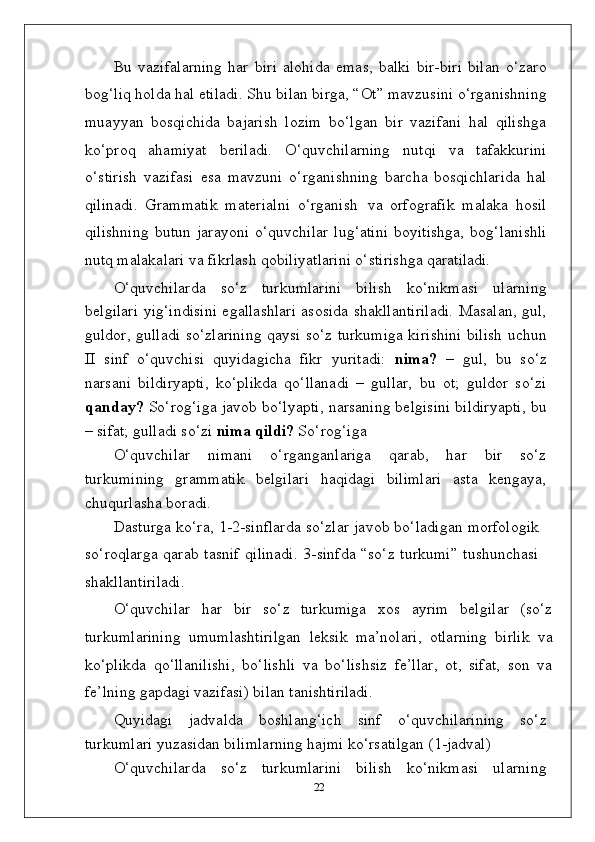 Bu   vazifalarning   har   biri   alohida   emas,   balki   bir-biri   bilan   o‘zaro
bog‘liq holda hal etiladi. Shu bilan birga, “Ot” mavzusini o‘rganishning
muayyan   bosqichida   bajarish   lozim   bo‘lgan   bir   vazifani   hal   qilishga
ko‘proq   ahamiyat   beriladi.   O‘quvchilarning   nutqi   va   tafakkurini
o‘stirish   vazifasi   esa   mavzuni   o‘rganishning   barcha   bosqichlarida   hal
qilinadi.   Grammatik   materialni   o‘rganish   va   orfografik   malaka   hosil
qilishning   butun  jarayoni  o‘quvchilar   lug‘atini  boyitishga,   bog‘lanishli
nutq malakalari va fikrlash qobiliyatlarini o‘stirishga  qaratiladi.
O‘quvchilarda   so‘z   turkumlarini   bilish   ko‘nikmasi   ularning
belgilari yig‘indisini egallashlari asosida shakllantiriladi. Masalan, gul,
guldor, gulladi so‘zlarining qaysi so‘z turkumiga kirishini bilish uchun
II   sinf   o‘quvchisi   quyidagicha   fikr   yuritadi:   nima?   –   gul,   bu   so‘z
narsani   bildiryapti,   ko‘plikda   qo‘llanadi   –   gullar,   bu   ot;   guldor   so‘zi
qanday?  So‘rog‘iga javob bo‘lyapti, narsaning belgisini bildiryapti, bu
– sifat; gulladi so‘zi  nima qildi?  So‘rog‘iga
O‘quvchilar   nimani   o‘rganganlariga   qarab,   har   bir   so‘z
turkumining   grammatik   belgilari   haqidagi   bilimlari   asta   kengaya,
chuqurlasha boradi.
Dasturga   ko‘ra,   1-2-sinflarda   so‘zlar   javob   bo‘ladigan   morfologik
so‘roqlarga qarab tasnif  qilinadi.  3-sinfda “so‘z turkumi”  tushunchasi
shakllantiriladi.
O‘quvchilar   har   bir   so‘z   turkumiga   xos   ayrim   belgilar   (so‘z
turkumlarining   umumlashtirilgan   leksik   ma’nolari,   otlarning   birlik   va
ko‘plikda   qo‘llanilishi,   bo‘lishli   va   bo‘lishsiz   fe’llar,   ot,   sifat,   son   va
fe’lning gapdagi vazifasi) bilan  tanishtiriladi.
Quyidagi   jadvalda   boshlang‘ich   sinf   o‘quvchilarining   so‘z
turkumlari yuzasidan bilimlarning hajmi ko‘rsatilgan (1-jadval)
O‘quvchilarda   so‘z   turkumlarini   bilish   ko‘nikmasi   ularning
22 