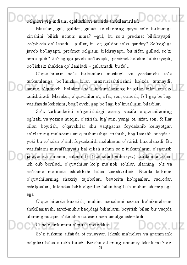 belgilari yig‘indisini egallashlari asosida shakllantiriladi.
Masalan,   gul,   guldor,   guladi   so‘zlarining   qaysi   so‘z   turkumiga
kirishini   bilish   uchun:   nima?   –gul,   bu   so‘z   predmet   bildirayapti,
ko‘plikda   qo‘llanadi   –   gullar,   bu   ot;   guldor   so‘zi   qanday?   So‘rog‘iga
javob   bo‘layapti,   predmet   belgisini   bildirayapti,   bu   sifat;   gulladi   so‘zi
nima qildi? So‘rog‘iga javob bo‘layapti,   predmet holatini  bildirayapti,
bo‘lishsiz shaklda qo‘llaniladi – gullamadi, bu fe’l.
O‘quvchilarni   so‘z   turkumlari   mustaqil   va   yordamchi   so‘z
turkumlariga   bo‘linishi   bilan   maxsuslashtirishni   ko‘zda   tutmaydi,
ammo   o‘qituvchi   bolalarni   so‘z   turkumlarining   belgilari   bilan   amaliy
tanishtiradi. Masalan, o‘quvchilar ot, sifat, son, olmosh, fe’l gap bo‘lagi
vazifasida kelishini, bog‘lovchi gap bo‘lagi bo‘lmasligini biladilar.
So‘z   turkumlarini   o‘rganishdagi   asosiy   vazifa   o‘quvchilarning
og‘zaki va yozma nutqini o‘stirish, lug‘atini yangi ot, sifat, son, fe’llar
bilan   boyitish,   o‘quvchilar   shu   vaqtgacha   foydalanib   kelayotgan
so‘zlarning   ma’nosini   aniq   tushunishga   erishish,   bog‘lanishli   nutqda   u
yoki bu so‘zdan o‘rinli foydalanish malakasini o‘stirish hisoblanadi. Bu
vazifalarni  muvaffaqiyatli  hal qilish  uchun so‘z turkumlarini o‘rganish
jarayonida sinonim, antonimlar (atamalar berilmaydi) ustida muntazam
ish   olib   boriladi,   o‘quvchilar   ko‘p   ma’noli   so‘zlar,   ularning   o‘z   va
ko‘chma   ma’noda   ishlatilishi   bilan   tanishtiriladi.   Bunda   ta’limni
o‘quvchilarning   shaxsiy   tajribalari,   bevosita   ko‘rganlari,   radiodan
eshitganlari, kitobdan bilib olganlari bilan bog‘lash muhim ahamiyatga
ega.
O‘quvchilarda   kuzatish,   muhim   narsalarni   sezish   ko‘nikmalarini
shakllanitrish, atrof-muhit haqidagi bilimlarni boyitish bilan bir vaqtda
ularning nutqini o‘stirish vazifasini ham amalga oshiriladi.
Ot   so‘z   turkumini   o‘qitish   metodikasi
So‘z   turkumi   sifatida   ot   muayyan   leksik   ma’nolari   va   grammatik
belgilari   bilan   ajralib   turadi.   Barcha   otlarning   umumiy   leksik   ma’nosi
23 