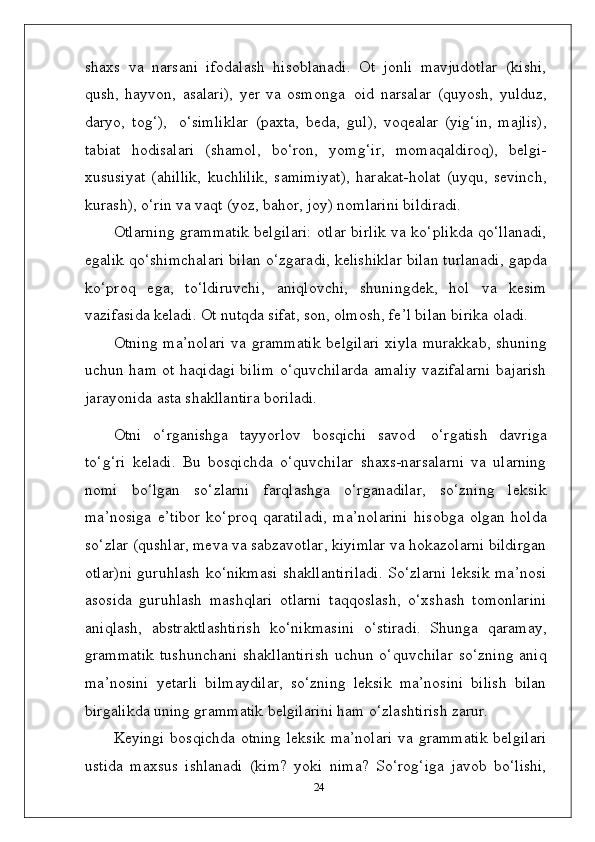 shaxs   va   narsani   ifodalash   hisoblanadi.   Ot   jonli   mavjudotlar   (kishi,
qush,   hayvon,   asalari),   yer   va   osmonga   oid   narsalar   (quyosh,   yulduz,
daryo,   tog‘),  o‘simliklar   (paxta,   beda,   gul),   voqealar   (yig‘in,   majlis),
tabiat   hodisalari   (shamol,   bo‘ron,   yomg‘ir,   momaqaldiroq),   belgi-
xususiyat   (ahillik,   kuchlilik,   samimiyat),   harakat-holat   (uyqu,   sevinch,
kurash), o‘rin va vaqt (yoz, bahor, joy) nomlarini bildiradi.
Otlarning grammatik belgilari: otlar birlik va ko‘plikda qo‘llanadi,
egalik qo‘shimchalari bilan o‘zgaradi, kelishiklar bilan turlanadi, gapda
ko‘proq   ega,   to‘ldiruvchi,   aniqlovchi,   shuningdek,   hol   va   kesim
vazifasida keladi. Ot nutqda sifat, son, olmosh, fe’l bilan birika oladi.
Otning ma’nolari  va grammatik  belgilari  xiyla  murakkab, shuning
uchun ham ot haqidagi bilim o‘quvchilarda amaliy vazifalarni bajarish
jarayonida asta shakllantira boriladi.
Otni   o‘rganishga   tayyorlov   bosqichi   savod   o‘rgatish   davriga
to‘g‘ri   keladi.   Bu   bosqichda   o‘quvchilar   shaxs-narsalarni   va   ularning
nomi   bo‘lgan   so‘zlarni   farqlashga   o‘rganadilar,   so‘zning   leksik
ma’nosiga   e’tibor   ko‘proq   qaratiladi,   ma’nolarini   hisobga   olgan   holda
so‘zlar (qushlar, meva va sabzavotlar, kiyimlar va hokazolarni bildirgan
otlar)ni guruhlash ko‘nikmasi shakllantiriladi. So‘zlarni leksik ma’nosi
asosida   guruhlash   mashqlari   otlarni   taqqoslash,   o‘xshash   tomonlarini
aniqlash,   abstraktlashtirish   ko‘nikmasini   o‘stiradi.   Shunga   qaramay,
grammatik  tushunchani   shakllantirish  uchun  o‘quvchilar  so‘zning   aniq
ma’nosini   yetarli   bilmaydilar,   so‘zning   leksik   ma’nosini   bilish   bilan
birgalikda uning grammatik belgilarini ham o‘zlashtirish zarur.
Keyingi bosqichda otning leksik ma’nolari  va grammatik belgilari
ustida   maxsus   ishlanadi   (kim?   yoki   nima?   So‘rog‘iga   javob   bo‘lishi,
24 