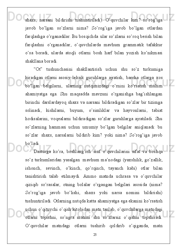 shaxs,   narsani   bildirishi   tushuntiriladi).   O‘quvchilar   kim?   so‘rog‘iga
javob   bo‘lgan   so‘zlarni   nima?   So‘rog‘iga   javob   bo‘lgan   otlardan
farqlashga o‘rganadilar. Bu bosqichda   ular so‘zlarni so‘roq berish bilan
farqlashni   o‘rganadilar,   o‘quvchilarda   mavhum   grammatik   tafakkur
o‘sa   boradi,   ularda   atoqli   otlarni   bosh   harf   bilan   yozish   ko‘nikmasi
shakllana boradi.
“Ot”   tushunchasini   shakllantirish   uchun   shu   so‘z   turkumiga
kiradigan otlarni asosiy   leksik   guruhlarga   ajratish,   barcha   otlarga   xos
bo‘lgan   belgilarni,   ularning   nutqimizdagi   o‘rnini   ko‘rsatish   muhim
ahamiyatga   ega.   Shu   maqsadda   mavzuni   o‘rganishga   bag‘ishlangan
birinchi   darslardayoq   shaxs   va   narsani   bildiradigan   so‘zlar   bir   tizimga
solinadi,   kishilarni,   buyum,   o‘simliklar   va   hayvonlarni,   tabiat
hodisalarini,   voqealarni   bildiradigan   so‘zlar   guruhlarga   ajratiladi.   Shu
so‘zlarning   hammasi   uchun   umumiy   bo‘lgan   belgilar   aniqlanadi:   bu
so‘zlar   shaxs,   narsalarni   bildirib   kim?   yoki   nima?   So‘rog‘iga   javob
bo‘ladi.
Dasturga   ko‘ra,   boshlang‘ich   sinf   o‘quvchilarini   sifat   va   boshqa
so‘z turkumlaridan yasalgan   mavhum ma’nodagi (yaxshilik, go‘zallik,
ishonch,   sevinch,   o‘kinch,   qo‘rqinch,   tayanch   kabi)   otlar   bilan
tanishtirish   talab   etilmaydi.   Ammo   matnda   uchrasa   va   o‘quvchilar
qiziqib   so‘rasalar,   otning   bolalar   o‘rgangan   belgilari   asosida   (nima?
So‘rog‘iga   javob   bo‘lishi,   shaxs   yoki   narsa   nomini   bildirishi)
tushuntiriladi. Otlarning nutqda katta ahamiyatga ega ekanini ko‘rsatish
uchun o‘qituvchi o‘qish kitobidan matn tanlab, o‘quvchilarga matndagi
otlarni   topishni,   so‘ngra   matnni   shu   so‘zlarsiz   o‘qishni   topshiradi.
O‘quvchilar   matndagi   otlarni   tushirib   qoldirib   o‘qiganda,   matn
25