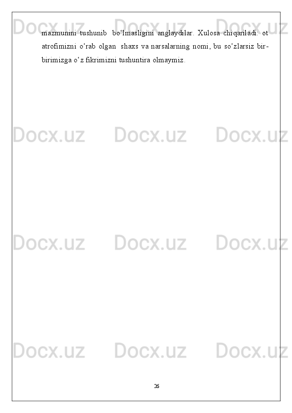mazmunini   tushunib   bo‘lmasligini   anglaydilar.   Xulosa   chiqariladi:   ot
atrofimizni   o‘rab  olgan   shaxs  va narsalarning  nomi,   bu so‘zlarsiz   bir-
birimizga o‘z fikrimizni tushuntira olmaymiz .
26 