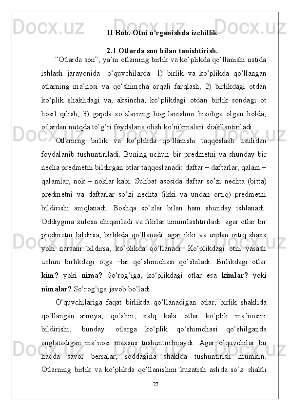 II Bob. Otni   o‘rganishda   izchillik
2.1 Otlarda   son   bilan   tanishtirish.
“Otlarda son”, ya’ni otlarning birlik va ko‘plikda qo‘llanishi ustida
ishlash   jarayonida  o‘quvchilarda:   1)   birlik   va   ko‘plikda   qo‘llangan
otlarning   ma’nosi   va   qo‘shimcha   orqali   farqlash,   2)   birlikdagi   otdan
ko‘plik   shaklidagi   va,   aksincha,   ko‘plikdagi   otdan   birlik   sondagi   ot
hosil   qilish,   3)   gapda   so‘zlarning   bog‘lanishini   hisobga   olgan   holda,
otlardan nutqda to‘g‘ri foydalana olish ko‘nikmalari  shakllantiriladi.
Otlarning   birlik   va   ko‘plikda   qo‘llanishi   taqqoslash   usulidan
foydalanib   tushuntiriladi.   Buning   uchun   bir   predmetni   va   shunday   bir
necha predmetni bildirgan otlar taqqoslanadi: daftar – daftarlar, qalam –
qalamlar,  nok – noklar kabi.   Suhbat   asosida   daftar   so’zi   nechta   (bitta)
predmetni   va   daftarlar   so‘zi   nechta   (ikki   va   undan   ortiq)   predmetni
bildirishi   aniqlanadi.   Boshqa   so‘zlar   bilan   ham   shunday   ishlanadi.
Oddiygina xulosa chiqariladi va fikrlar umumlashtiriladi: agar otlar bir
predmetni   bildirsa,   birlikda   qo‘llanadi,   agar   ikki   va   undan   ortiq   shaxs
yoki   narsani   bildirsa,   ko‘plikda   qo‘llanadi.   Ko‘plikdagi   otni   yasash
uchun   birlikdagi   otga   –lar   qo‘shimchasi   qo‘shiladi.   Birlikdagi   otlar
kim?   yoki   nima?   So‘rog‘iga,   ko‘plikdagi   otlar   esa   kimlar?   yoki
nimalar?  So‘rog‘iga javob bo‘ladi.
O‘quvchilariga   faqat   birlikda   qo‘llanadigan   otlar,   birlik   shaklida
qo‘llangan   armiya,   qo‘shin,   xalq   kabi   otlar   ko‘plik   ma’nosini
bildirishi,   bunday   otlarga   ko‘plik   qo‘shimchasi   qo‘shilganda
anglatadigan   ma’nosi   maxsus   tushuntirilmaydi.   Agar   o‘quvchilar   bu
haqda   savol   bersalar,   soddagina   shaklda   tushuntirish   mumkin.
Otlarning   birlik   va   ko‘plikda   qo‘llanishini   kuzatish   aslida   so‘z   shakli
27 