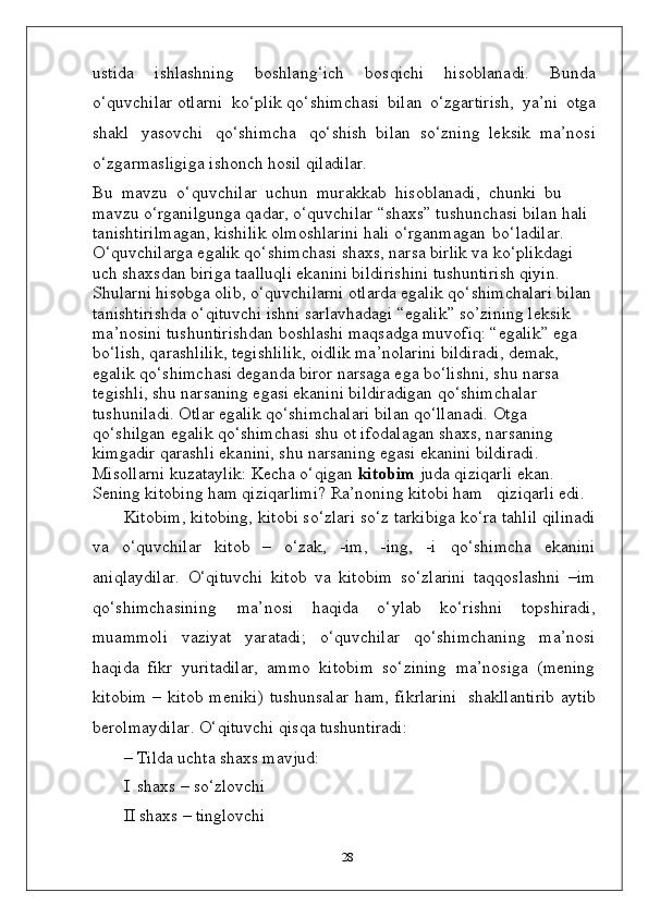 ustida   ishlashning   boshlang‘ich   bosqichi   hisoblanadi.   Bunda
o‘quvchilar otlarni   ko‘plik qo‘shimchasi   bilan   o‘zgartirish,   ya’ni   otga
shakl   yasovchi   qo‘shimcha   qo‘shish   bilan   so‘zning   leksik   ma’nosi
o‘zgarmasligiga   ishonch   hosil   qiladilar.
Bu  mavzu  o‘quvchilar  uchun  murakkab  hisoblanadi,  chunki  bu 
mavzu o‘rganilgunga qadar, o‘quvchilar “shaxs” tushunchasi bilan hali 
tanishtirilmagan, kishilik olmoshlarini hali o‘rganmagan   bo‘ladilar. 
O‘quvchilarga egalik qo‘shimchasi shaxs, narsa birlik va ko‘plikdagi 
uch shaxsdan biriga taalluqli ekanini bildirishini tushuntirish qiyin. 
Shularni hisobga olib, o‘quvchilarni otlarda egalik qo‘shimchalari bilan 
tanishtirishda o‘qituvchi ishni sarlavhadagi “egalik” so’zining leksik 
ma’nosini tushuntirishdan boshlashi maqsadga muvofiq: “egalik” ega 
bo‘lish, qarashlilik, tegishlilik, oidlik ma’nolarini bildiradi, demak, 
egalik qo‘shimchasi deganda biror narsaga ega bo‘lishni, shu narsa 
tegishli, shu narsaning egasi ekanini bildiradigan qo‘shimchalar 
tushuniladi. Otlar egalik qo‘shimchalari bilan qo‘llanadi. Otga 
qo‘shilgan egalik qo‘shimchasi shu ot ifodalagan shaxs, narsaning 
kimgadir qarashli ekanini, shu narsaning egasi ekanini bildiradi. 
Misollarni kuzataylik: Kecha o‘qigan  kitobim  juda qiziqarli ekan. 
Sening kitobing ham qiziqarlimi? Ra’noning kitobi ham     qiziqarli edi.
Kitobim, kitobing, kitobi so‘zlari so‘z tarkibiga ko‘ra tahlil qilinadi
va   o‘quvchilar   kitob   –   o‘zak,   -im,   -ing,   -i   qo‘shimcha   ekanini
aniqlaydilar.   O‘qituvchi   kitob   va   kitobim   so‘zlarini   taqqoslashni   –im
qo‘shimchasining   ma’nosi   haqida   o‘ylab   ko‘rishni   topshiradi,
muammoli   vaziyat   yaratadi;   o‘quvchilar   qo‘shimchaning   ma’nosi
haqida   fikr   yuritadilar,   ammo   kitobim   so‘zining   ma’nosiga   (mening
kitobim  – kitob  meniki)  tushunsalar  ham, fikrlarini   shakllantirib  aytib
berolmaydilar. O‘qituvchi qisqa tushuntiradi:
–   Tilda   uchta   shaxs   mavjud:
I   shaxs   –  so‘zlovchi
II shaxs   –   tinglovchi
28
