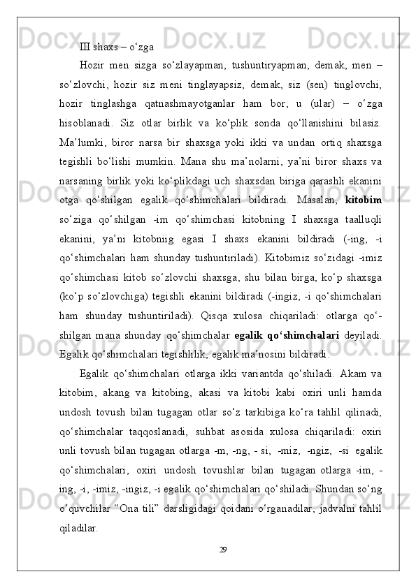 III shaxs   –   o‘zga
Hozir   men   sizga   so‘zlayapman,   tushuntiryapman,   demak,   men   –
so‘zlovchi,   hozir   siz   meni   tinglayapsiz,   demak,   siz   (sen)   tinglovchi,
hozir   tinglashga   qatnashmayotganlar   ham   bor,   u   (ular)   –   o‘zga
hisoblanadi.   Siz   otlar   birlik   va   ko‘plik   sonda   qo‘llanishini   bilasiz.
Ma’lumki,   biror   narsa   bir   shaxsga   yoki   ikki   va   undan   ortiq   shaxsga
tegishli   bo‘lishi   mumkin.   Mana   shu   ma’nolarni,   ya’ni   biror   shaxs   va
narsaning   birlik   yoki   ko‘plikdagi   uch   shaxsdan   biriga   qarashli   ekanini
otga   qo‘shilgan   egalik   qo‘shimchalari   bildiradi.   Masalan,   kitobim
so‘ziga   qo‘shilgan   -im   qo‘shimchasi   kitobning   I   shaxsga   taalluqli
ekanini,   ya’ni   kitobniig   egasi   I   shaxs   ekanini   bildiradi   (-ing,   -i
qo‘shimchalari   ham   shunday   tushuntiriladi).  Kitobimiz  so‘zidagi  -imiz
qo‘shimchasi   kitob   so‘zlovchi   shaxsga,   shu   bilan   birga,   ko‘p   shaxsga
(ko‘p  so‘zlovchiga)   tegishli  ekanini   bildiradi  (-ingiz,  -i  qo‘shimchalari
ham   shunday   tushuntiriladi).   Qisqa   xulosa   chiqariladi:   otlarga   qo‘-
shilgan   mana   shunday   qo‘shimchalar   egalik   qo‘shimchalari   deyiladi.
Egalik qo‘shimchalari tegishlilik, egalik ma’nosini bildiradi.
Egalik   qo‘shimchalari   otlarga   ikki   variantda   qo‘shiladi.   Akam   va
kitobim,   akang   va   kitobing,   akasi   va   kitobi   kabi   oxiri   unli   hamda
undosh   tovush   bilan   tugagan   otlar   so‘z   tarkibiga   ko‘ra   tahlil   qilinadi,
qo‘shimchalar   taqqoslanadi,   suhbat   asosida   xulosa   chiqariladi:   oxiri
unli tovush bilan tugagan otlarga -m, -ng, - si,   -miz,   -ngiz,   -si   egalik
qo‘shimchalari,   oxiri   undosh   tovushlar   bilan   tugagan   otlarga   -im,   -
ing, -i, -imiz, -ingiz, -i egalik qo‘shimchalari qo‘shiladi. Shundan so‘ng
o‘quvchilar   “Ona  tili”   darsligidagi   qoidani  o‘rganadilar,   jadvalni   tahlil
qiladilar.
29 