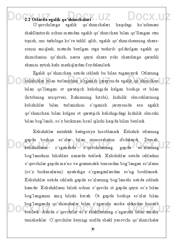 2.2 Otlarda   egalik   qo’shimchalari
O‘quvchilarga   egalik   qo‘shimchalari   haqidagi   ko‘nikmani
shakllantirish uchun matndan egalik qo‘shimchasi bilan qo‘llangan otni
topish,   uni   tarkibiga   ko‘ra   tahlil   qilib,   egalik   qo‘shimchasining   shaxs-
sonini   aniqlash,   matnda   berilgan   otga   tushirib   qoldirilgan   egalik   qo
shimchasini   qo‘shish,   narsa   qaysi   shaxs   yoki   shaxslarga   qarashli
ekanini aytish kabi mashqlardan foydalaniladi.
Egalik   qo‘shimchasi   ustida   ishlash   bu   bilan   tugamaydi.   Otlarning
kelishiklar   bilan   turlanishini   o‘rganish   jarayonida   egalik   qo‘shimchasi
bilan   qo‘llangan   ot   qaratqich   kelishigida   kelgan   boshqa   ot   bilan
(kitobning   muqovasi,   Rahimning   kitobi),   kishilik   olmoshlarining
kelishiklar   bilan   turlanishini   o‘rganish   jarayonida   esa   egalik
qo‘shimchasi   bilan   kelgan   ot   qaratqich   kelishigidagi   kishilik   olmoshi
bilan bog‘lanib, so‘z birikmasi hosil qilishi haqida bilim beriladi.
Kelishiklar   sintaktik   kategoriya   hisoblanadi.   Kelishik   otlarning
gapda   boshqa   so‘zlar   bilan   munosabatini   ifodalaydi.   Demak,
kelishiklarni   o‘rgatishda   o‘quvchilarning   gapda   so‘zlarning
bog‘lanishini   bilishlari   nazarda   tutiladi.   Kelishiklar   ustida   ishlashni
o‘quvchilar gapda ma’no va grammatik tomondan bog‘langan so‘zlarni
(so‘z   birikmalarini)   ajratishga   o‘rganganlaridan   so‘ng   boshlanadi.
Kelishiklar   ustida   ishlash   gapda   so‘zlarning   bog‘lanishi   ustida   ishlash
hamdir.   Kelishiklarni   bilish   uchun   o‘quvchi   ot   gapda   qaysi   so‘z   bilan
bog‘langanini   aniq   bilishi   kerak.   Ot   gapda   boshqa   so‘zlar   bilan
bog‘langanda   qo‘shimchalar   bilan   o‘zgarishi   ancha   oldindan   kuzatib
boriladi.   Aslida   o’quvchilar   so’z   shakllarining   o’zgarishi   bilan   amaliy
tanishadilar.   O‘quvchilar   keyingi   sinfda   shakl   yasovchi   qo‘shimchalar
30 