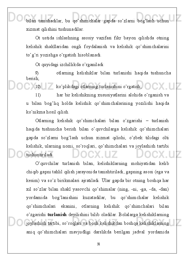 bilan   tanishadilar,   bu   qo‘shimchalar   gapda   so‘zlarni   bog‘lash   uchun
xizmat qilishini tushunadilar.
Ot   ustida   ishlashning   asosiy   vazifasi   fikr   bayon   qilishda   otning
kelishik   shakllaridan   ongli   foydalanish   va   kelishik   qo‘shimchalarini
to‘g‘ri yozishga o‘rgatish hisoblanadi.
Ot   quyidagi   izchillikda   o‘rganiladi:
9) otlarning   kelishiklar   bilan   turlanishi   haqida   tushuncha
berish;
10) ko‘plikdagi   otlarning   turlanishini   o‘rgatish;
11) har bir kelishikning xususiyatlarini alohida o‘rganish va
u   bilan   bog‘liq   holda   kelishik   qo‘shimchalarining   yozilishi   haqida
ko‘nikma hosil qilish.
Otlarning   kelishik   qo‘shimchalari   bilan   o‘zgarishi   –   turlanish
haqida   tushuncha   berish   bilan   o‘quvchilarga   kelishik   qo‘shimchalari
gapda   so‘zlarni   bog‘lash   uchun   xizmat   qilishi,   o‘zbek   tilidagi   olti
kelishik, ularning nomi, so‘roqlari, qo‘shimchalari va joylashish tartibi
tushuntiriladi.
O‘quvchilar   turlanish   bilan,   kelishiklarning   mohiyatidan   kelib
chiqib gapni tahlil qilish jarayonida tanishtiriladi, gapning asosi (ega va
kesim) va so‘z birikmalari ajratiladi.  Ular gapda bir otning boshqa har
xil   so‘zlar   bilan   shakl   yasovchi   qo‘shimalar   (ning,   -ni,   -ga,   -da,   -dan)
yordamida   bog‘lanishini   kuzatadilar,   bu   qo‘shimchalar   kelishik
qo‘shimchalari   ekanini,   otlarning   kelishik   qo‘shimchalari   bilan
o‘zgarishi  turlanish  deyilishini bilib oladilar. Bolalarga kelishiklarning
joylashish tartibi, so‘roqlari va bosh kelishikdan boshqa kelishiklarning
aniq   qo‘shimchalari   mavjudligi   darslikda   berilgan   jadval   yordamida
31 