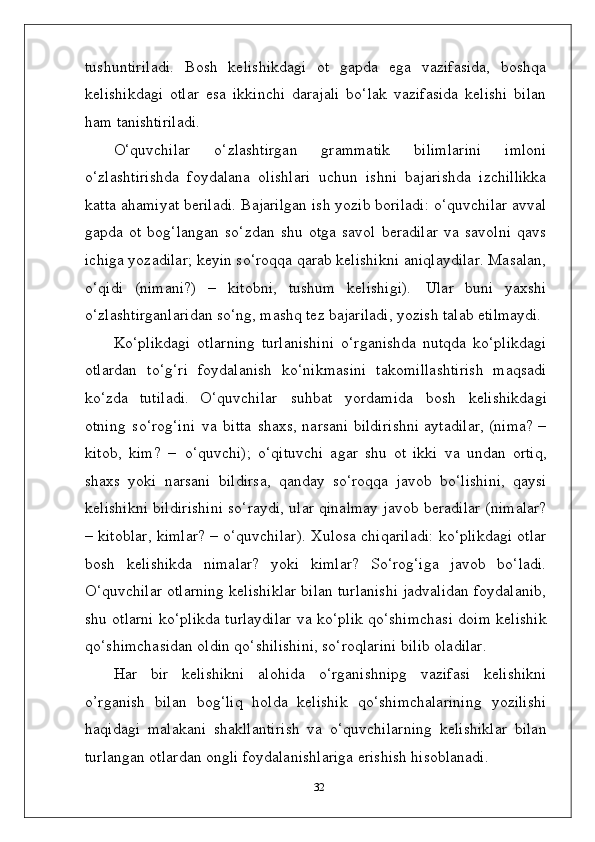 tushuntiriladi.   Bosh   kelishikdagi   ot   gapda   ega   vazifasida,   boshqa
kelishikdagi   otlar   esa   ikkinchi   darajali   bo‘lak   vazifasida   kelishi   bilan
ham  tanishtiriladi.
O‘quvchilar   o‘zlashtirgan   grammatik   bilimlarini   imloni
o‘zlashtirishda   foydalana   olishlari   uchun   ishni   bajarishda   izchillikka
katta ahamiyat beriladi. Bajarilgan ish yozib boriladi: o‘quvchilar avval
gapda   ot   bog‘langan   so‘zdan   shu   otga   savol   beradilar   va   savolni   qavs
ichiga yozadilar; keyin so‘roqqa qarab kelishikni aniqlaydilar. Masalan,
o‘qidi   (nimani?)   –   kitobni,   tushum   kelishigi).   Ular   buni   yaxshi
o‘zlashtirganlaridan so‘ng, mashq tez bajariladi, yozish talab  etilmaydi.
Ko‘plikdagi   otlarning   turlanishini   o‘rganishda   nutqda   ko‘plikdagi
otlardan   to‘g‘ri   foydalanish   ko‘nikmasini   takomillashtirish   maqsadi
ko‘zda   tutiladi.   O‘quvchilar   suhbat   yordamida   bosh   kelishikdagi
otning   so‘rog‘ini   va   bitta   shaxs, narsani bildirishni aytadilar, (nima? –
kitob,   kim?   –   o‘quvchi);   o‘qituvchi   agar   shu   ot   ikki   va   undan   ortiq,
shaxs   yoki   narsani   bildirsa,   qanday   so‘roqqa   javob   bo‘lishini,   qaysi
kelishikni bildirishini so‘raydi, ular qinalmay javob beradilar (nimalar?
– kitoblar, kimlar? – o‘quvchilar). Xulosa chiqariladi: ko‘plikdagi otlar
bosh   kelishikda   nimalar?   yoki   kimlar?   So‘rog‘iga   javob   bo‘ladi.
O‘quvchilar otlarning kelishiklar bilan turlanishi jadvalidan foydalanib,
shu otlarni ko‘plikda turlaydilar va ko‘plik qo‘shimchasi doim kelishik
qo‘shimchasidan oldin qo‘shilishini, so‘roqlarini bilib oladilar.
Har   bir   kelishikni   alohida   o‘rganishnipg   vazifasi   kelishikni
o’rganish   bilan   bog‘liq   holda   kelishik   qo‘shimchalarining   yozilishi
haqidagi   malakani   shakllantirish   va   o‘quvchilarning   kelishiklar   bilan
turlangan otlardan ongli foydalanishlariga erishish hisoblanadi.
32
