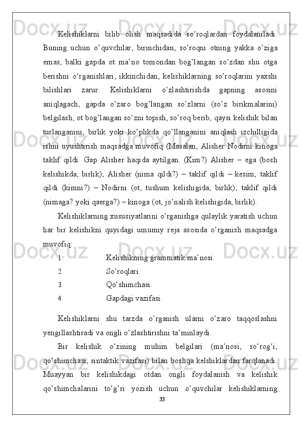 Kelishiklarni   bilib   olish   maqsadida   so‘roqlardan   foydalaniladi.
Buning   uchun   o‘quvchilar,   birinchidan,   so‘roqni   otning   yakka   o‘ziga
emas,   balki   gapda   ot   ma’no   tomondan   bog‘langan   so‘zdan   shu   otga
berishni   o‘rganishlari,   ikkinchidan,   kelishiklarning   so‘roqlarini   yaxshi
bilishlari   zarur.   Kelishiklarni   o‘zlashtirishda   gapning   asosini
aniqlagach,   gapda   o‘zaro   bog‘langan   so‘zlarni   (so‘z   birikmalarini)
belgilash, ot bog‘langan so‘zni topish, so‘roq berib, qaysi kelishik bilan
turlanganini,   birlik   yoki   ko‘plikda   qo‘llanganini   aniqlash   izchilligida
ishni uyushtirish  maqsadga muvofiq (Masalan, Alisher Nodirni kinoga
taklif   qildi.   Gap   Alisher   haqida   aytilgan.   (Kim?)   Alisher   –   ega   (bosh
kelishikda,   birlik);   Alisher   (nima   qildi?)   –   taklif   qildi   –   kesim;   taklif
qildi   (kimni?)   –   Nodirni   (ot,   tushum   kelishigida,   birlik);   taklif   qildi
(nimaga? yoki qaerga?) – kinoga (ot, jo‘nalish kelishigida, birlik).
Kelishiklarning xususiyatlarini o‘rganishga qulaylik yaratish uchun
har   bir   kelishikni   quyidagi   umumiy   reja   asosida   o‘rganish   maqsadga
muvofiq:
1. Kelishikning   grammatik   ma’nosi.
2. So‘roqlari.
3. Qo‘shimchasi.
4. Gapdagi   vazifasi.
Kelishiklarni   shu   tarzda   o‘rganish   ularni   o‘zaro   taqqoslashni
yengillashtiradi va ongli o‘zlashtirishni ta’minlaydi.
Bir   kelishik   o‘zining   muhim   belgilari   (ma’nosi,   so‘rog‘i,
qo‘shimchasi, sintaktik vazifasi) bilan boshqa kelshiklardan farqlanadi.
Muayyan   bir   kelishikdagi   otdan   ongli   foydalanish   va   kelishik
qo‘shimchalarini   to‘g‘ri   yozish   uchun   o‘quvchilar   kelishiklarning
33 