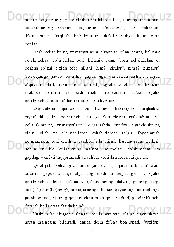 muhim belgilarini puxta o‘zlashtirishi talab etiladi, shuning uchun ham
kelishiklarning   muhim   belgilarini   o‘zlashtirib,   bir   kelishikni
ikkinchisidan   farqlash   ko‘nikmasini   shakllantirishga   katta   o‘rin
beriladi.
Bosh   kelishikning   xususnyatlarini   o‘rganish   bilan   otning   kelishik
qo‘shimchasi   yo‘q   holati   bosh   kelishik   ekani,   bosh   kelishikdagi   ot
boshqa   so‘zni   o‘ziga   tobe   qilishi,   kim?,   kimlar?,   nima?,   nimalar?
So‘roqlariga   javob   bo‘lishi,   gapda   ega   vazifasida   kelishi   haqida
o‘quvchilarda   ko‘nikma   hosil   qilinadi;   lug‘atlarda   otlar   bosh   kelishik
shaklida   berilishi   va   bosh   shakl   hisoblanishi,   ba’zan   egalik
qo‘shimchasi olib qo‘llanishi bilan tanishtiriladi.
O‘quvchilar   qaratqich   va   tushum   kelishigini   farqlashda
qiynaladilar,   bir   qo‘shimcha   o‘rniga   ikkinchisini   ishlatadilar.   Bu
kelishiklarning   xususiyatlarini   o‘rganishda   bunday   qiyinchilikning
oldini   olish   va   o‘quvchilarda   kelishiklardan   to‘g‘ri   foydalanish
ko‘nikmasini hosil qilish maqsadi ko‘zda tutiladi. Bu maqsadga erishish
uchun   bu   ikki   kelishikning   ma’nosi,   so‘roqlari,   qo‘shimchasi   va
gapdagi vazifasi taqqoslanadi va suhbat asosida xulosa chiqariladi.
Qaratqich   kelishigida   turlangan   ot:   1)   qarashlilik   ma’nosini
bildirib,   gapda   boshqa   otga   bog‘lanadi,   u   bog‘langan   ot   egalik
qo‘shimchasi   bilan   qo‘llanadi   (o‘quvchining   daftari,   gulning   bargi
kabi); 2) kim(lar)ning?, nima(lar)ning?, ba’zan qayerning? so‘roqlariga
javob bo’ladi; 3) -ning qo‘shimchasi bilan qo‘llanadi; 4) gapda ikkinchi
darajali bo‘lak vazifasida keladi.
Tushum  kelishigida  turlangan  ot:  1)  harakatni  o‘ziga  olgan  shaxs,
narsa   ma’nosini   bildiradi,   gapda   doim   fe’lga   bog‘lanadi   (vazifani
34 