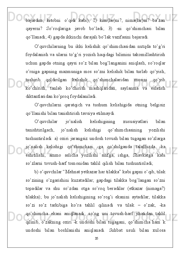 bajardim,   kitobni   o‘qidi   kabi);   2)   kim(lar)ni?,   nima(lar)ni?   ba’zan
qayerni?   So‘roqlariga   javob   bo‘ladi;   3)   -ni   qo‘shimchasi   bilan
qo‘llanadi; 4) gapda ikkinchi darajali bo‘lak vazifasini bajaradi.
O‘quvchilarning   bu   ikki   kelishik   qo‘shimchasidan   nutqda   to‘g‘ri
foydalanish  va ularni  to‘g‘ri  yozish haqidagi bilimini  takomillashtirish
uchun   gapda   otning   qaysi   so‘z   bilan   bog‘langanini   aniqlash,   so‘roqlar
o‘rniga   gapning   mazmuniga   mos   so‘zni   kelishik   bilan   turlab   qo‘yish,
tushirib   qoldirilgan   kelishik   qo‘shimchalaridan   mosini   qo‘yib
ko‘chirish,   tanlab   ko‘chirish   mashqlaridan,   saylanma   va   eslatish
diktantlaridan ko‘proq foydalaniladi.
O‘quvchilarni   qaratqich   va   tushum   kelishigida   otning   belgisiz
qo‘llanishi bilan tanishtirish tavsiya etilmaydi.
O‘quvchilar   jo‘nalish   kelishigining   xususiyatlari   bilan
tanishtirilgach,   jo‘nalish   kelishigi   qo‘shimchasining   yozilishi
tushuntiriladi: a) oxiri jarangsiz undosh tovush bilan tugagan so‘zlarga
jo‘nalish   kelishigi   qo‘shimchasi   -ga   qo‘shilganda   talaffuzda   -ka
eshitilishi,   ammo   aslicha   yozilishi   sinfga,   ishga,   Shavkatga   kabi
so‘zlarni   tovush-harf   tomonidan   tahlil   qilish   bilan   tushuntiriladi;
b) o‘quvchilar “Mehnat yetkazar har tilakka” kabi gapni o‘qib, tilak
so‘zining   o‘zgarishini   kuzatadilar;   gapdagi   tilakka   bog‘langan   so‘zni
topadilar   va   shu   so‘zdan   otga   so‘roq   beradilar   (etkazar   (nimaga?)
tilakka);   bu   jo‘nalish   kelishigining   so‘rog‘i   ekanini   aytadilar;   tilakka
so‘zi   so‘z   tarkibiga   ko‘ra   tahlil   qilinadi   va   tilak   –   o‘zak,   -ka
qo‘shimcha   ekani   aniqlanadi;   so‘ng   uni   tovush-harf   jihatidan   tahlil
qilinib,   o‘zakning   oxiri   -k   undoshi   bilan   tugagani,   qo‘shimcha   ham   k
undoshi   bilan   boshlanishi   aniqlanadi.   Suhbat   usuli   bilan   xulosa
35 