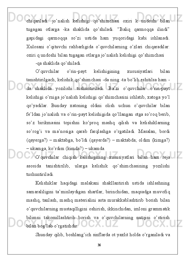 chiqariladi:   jo‘nalish   kelishigi   qo‘shimchasi   oxiri   k   undoshi   bilan
tugagan   otlarga   -ka   shaklida   qo‘shiladi.   “Baliq   qarmoqqa   ilindi”
gapidagi   qarmoqqa   so‘zi   ustida   ham   yuqoridagi   kabi   ishlanadi.
Xulosani   o‘qituvchi   rahbarligida   o‘quvchilarning   o‘zlari   chiqaradilar:
oxiri q undoshi bilan tugagan otlarga jo‘nalish kelishigi qo‘shimchasi
-qa   shaklida   qo‘shiladi.
O’quvchilar   o‘rin-payt   kelishigining   xususiyatlari   bilan
tanishtirilgach, kelishik qo‘shimchasi -da ning -ta bo‘lib eshitilsa ham -
da   shaklida   yozilishi   tushuntiriladi.   Ba’zi   o‘quvchilar   o‘rin-payt
kelishigi o‘rniga jo‘nalish kelishigi qo‘shimchasini ishlatib, xatoga yo‘l
qo‘yadilar.   Bunday   xatoning   oldini   olish   uchun   o‘quvchilar   bilan
fe’ldan   jo‘nalish   va   o‘rin-payt   kelishigida   qo‘llangan   otga  so‘roq berib,
so‘z   birikmasini   topishni   ko‘proq   mashq   qilish   va   kelishiklarning
so‘rog‘i   va   ma’nosiga   qarab   farqlashga   o‘rgatiladi.   Masalan,   bordi
(qayerga?) – maktabga, bo‘ldi (qayerda?) – maktabda; oldim  (kimga?)
– ukamga, ko‘rdim (kimda?) – ukamda.
O‘quvchilar   chiqish   kelishigining   xususiyatlari   bilan   ham   reja
asosida   tanishtirilib,   ularga   kelishik   qo‘shimchasining   yozilishi
tushuntiriladi.
Kelishiklar   haqidagi   malakani   shakllantirish   ustida   ishlashning
samaraliligini   ta’minlaydigan   shartlar,   birinchidan,   maqsadga   muvofiq
mashq,   tanlash,   mashq   materialini   asta   murakkablashtirib   borish   bilan
o‘quvchilarning mustaqilligini oshirish, ikkinchidan, imloni grammatik
bilimni   takomillashtirib   borish   va   o‘quvchilarning   nutqini   o‘stirish
bilan bog‘lab o‘rgatishdir.
Shunday qilib, boshlang‘ich sinflarda ot yaxlit holda o‘rganiladi va
36 