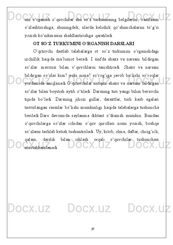 uni   o‘rganish   o‘quvchilar   shu   so‘z   turkumining   belgilarini,   vazifasini
o‘zlashtirishiga,   shuningdek,   ularda   kelishik   qo‘shimchalarini   to‘g‘ri
yozish ko‘nikmasini shakllantirishga   qaratiladi.
OT   SO‘Z   TURKUMINI   O‘RGANISH   DARSLARI
O‘qituvchi   dastlab   talabalarga   ot   so‘z   turkumini   o‘rganishdagi
izchillik   haqida   ma’lumot   beradi.   I   sinfda   shaxs   va   narsani   bildirgan
so‘zlar   mavzusi   bilan   o‘quvchlarni   tanishtiradi.   Shaxs   va   narsani
bildirgan   so‘zlar   kim?   yoki   nima?   so‘rog‘iga   javob   bo‘lishi   so‘roqlar
yordamida   aniqlanadi.O‘qituvchilar   nutqini   shaxs   va   narsani   bildirgan
so‘zlar bilan boyitish aytib o‘tiladi. Darsning turi yangi bilim beruvchi
tipida   bo‘ladi.   Darsning   jihozi   gullar,   daraxtlar,   turli   kasb   egalari
tasvirlangan   rasmlar   bo‘lishi   mumkinligi   haqida   talabalarga   tushuncha
beriladi.Dars   davomida   saylanma   diktant   o‘tkazish   mumkin.   Bundan
o‘quvchilarga   so‘zlar   ichidan   o‘quv   qurollari   nomi   yozish,   boshqa
so‘zlarni tashlab ketish tushuntiriladi. Uy, kitob, olma, daftar, chizg‘ich,
qalam,   darslik   bilan   ishlash   orqali   o‘quvchilar   tushunchasi
mustahkamlanadi.
37 