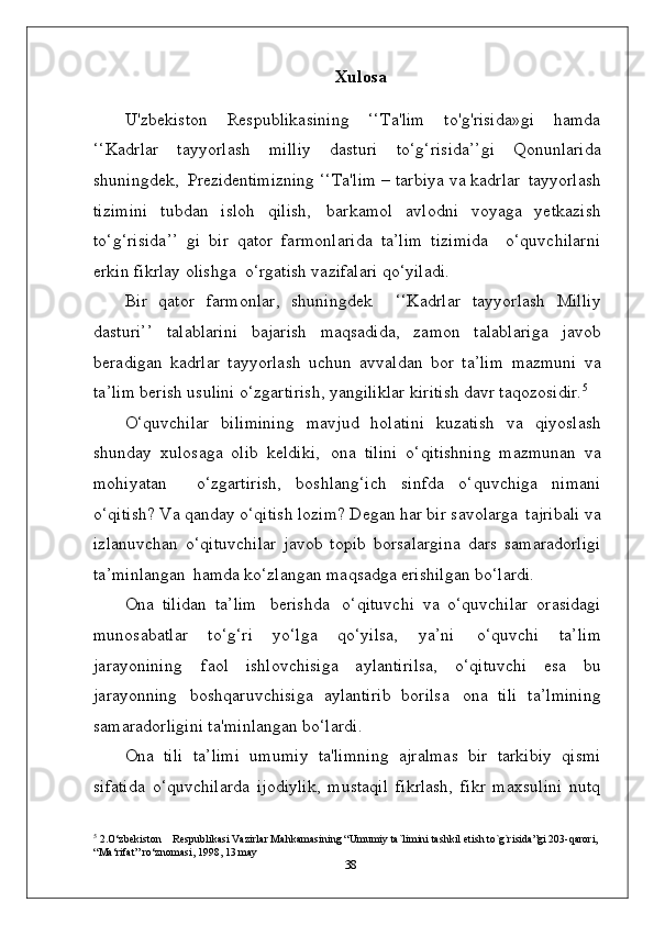 Xulosa
U'zbekiston   Respublikasining   ‘‘Ta'lim   to'g'risida»gi   hamda
‘‘Kadrlar   tayyorlash   milliy   dasturi   to‘g‘risida’’gi   Qonunlarida
shuningdek,   Prezidentimizning  ‘‘Ta'lim – tarbiya va kadrlar   tayyorlash
tizimini   tubdan   isloh   qilish,   barkamol   avlodni   voyaga   yetkazish
to‘g‘risida’’   gi   bir   qator   farmonlarida   ta’lim   tizimida     o‘quvchilarni
erkin fikrlay olishga  o‘rgatish vazifalari qo‘yiladi.
Bir   qator   farmonlar,   shuningdek     ‘‘Kadrlar   tayyorlash   Milliy
dasturi’’   talablarini   bajarish   maqsadida,   zamon   talablariga   javob
beradigan   kadrlar   tayyorlash   uchun   avvaldan   bor   ta’lim   mazmuni   va
ta’lim   berish   usulini   o‘zgartirish, yangiliklar kiritish davr taqozosidir. 5
О‘quvchilar   bilimining   mavjud   holatini   kuzatish   va   qiyoslash
shunday   xulosaga   olib   keldiki,   ona   tilini   o‘qitishning   mazmunan   va
mohiyatan     o‘zgartirish,   boshlang‘ich   sinfda   o‘quvchiga   nimani
o‘qitish? Va qanday o‘qitish lozim? Degan har bir savolarga   tajribali va
izlanuvchan   o ‘qituvchilar   javob   topib   borsalargina   dars   samaradorligi
ta’minlangan   hamda ko‘zlangan maqsadga erishilgan bo‘lardi.
Ona   tilidan   ta’lim   berishda   o‘qituvchi   va   o‘quvchilar   orasidagi
munosabatlar   to‘g‘ri   yo‘lga   qo‘yilsa,   ya’ni   o‘quvchi   ta’lim
jarayonining   faol   ishlovchisiga   aylantirilsa,   o‘qituvchi   esa   bu
jarayonning   boshqaruvchisiga   aylantirib   borilsa   ona   tili   ta’lmining
samaradorligini ta'minlangan bo‘lardi.
Ona   tili   ta’limi   umumiy   ta'limning   ajralmas   bir   tarkibiy   qismi
sifatida   o‘quvchilarda   ijodiylik,   mustaqil   fikrlash,   fikr   maxsulini   nutq
5
 2.O‘zbekiston Respublikasi Vazirlar Mahkamasining “Umumiy ta`limini tashkil etish to`g`risida”gi 203-qarori, 
“Ma‘rifat” ro‘znomasi, 1998, 13 may
38 