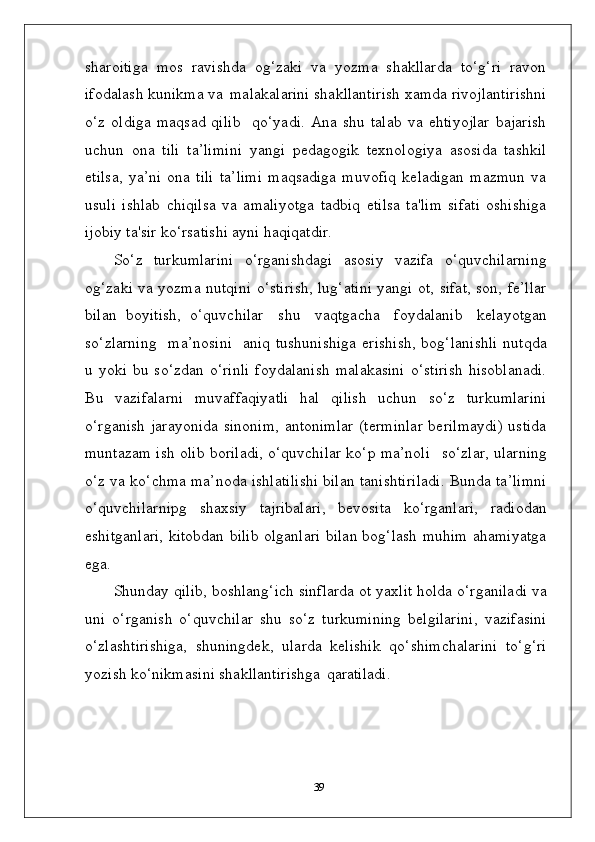 sharoitiga   mos   ravishda   og‘zaki   va   yozma   shakllarda   to‘g‘ri   ravon
ifodalash kunikma va   malakalarini shakllantirish xamda rivojlantirishni
o‘z   oldiga   maqsad   qilib     qo‘yadi.   Ana   shu  talab   va  ehtiyojlar   bajarish
uchun   ona   tili   ta’limini   yangi   pedagogik   texnologiya   asosida   tashkil
etilsa,   ya’ni   ona   tili   ta’limi   maqsadiga   muvofiq   keladigan   mazmun   va
usuli   ishlab   chiqilsa   va   amaliyotga   tadbiq   etilsa   ta'lim   sifati   oshishiga
ijobiy ta'sir ko‘rsatishi ayni haqiqatdir.
So‘z   turkumlarini   o‘rganishdagi   asosiy   vazifa   o‘quvchilarning
og‘zaki va yozma nutqini o‘stirish, lug‘atini yangi ot, sifat, son, fe’llar
bilan   boyitish,   o‘quvchilar  shu	  vaqtgacha	  foydalanib	  kelayotgan
so‘zlarning	
  ma’nosini	  aniq   tushunishiga  erishish,  bog‘lanishli  nutqda
u  yoki  bu  so‘zdan   o‘rinli  foydalanish   malakasini   o‘stirish   hisoblanadi.
Bu   vazifalarni   muvaffaqiyatli   hal   qilish   uchun   so‘z   turkumlarini
o‘rganish jarayonida sinonim,  antonimlar (terminlar  berilmaydi) ustida
muntazam ish olib boriladi, o‘quvchilar ko‘p ma’noli	
  so‘zlar, ularning
o‘z va ko‘chma ma’noda ishlatilishi bilan tanishtiriladi. Bunda ta’limni
o‘quvchilarnipg   shaxsiy   tajribalari,   bevosita   ko‘rganlari,   radiodan
eshitganlari, kitobdan bilib olganlari bilan bog‘lash muhim ahamiyatga
ega.
Shunday qilib, boshlang‘ich sinflarda ot yaxlit holda o‘rganiladi va
uni   o‘rganish   o‘quvchilar   shu   so‘z   turkumining   belgilarini,   vazifasini
o‘zlashtirishiga,   shuningdek,   ularda   kelishik   qo‘shimchalarini   to‘g‘ri
yozish ko‘nikmasini shakllantirishga   qaratiladi.
39 