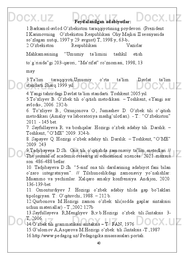 Foydalanilgan   adabiyotlar:
1. Barkamol-avlod   O‘zbekiston   taraqqiyotining   poydevori.   (Prezident 
I.Karimovning  O‘zbekiston  Respublikasi   Oliy Majlisi II sessiyasida  
so‘zlagan   nutqi, 1997 y 29   avgust) T, 1998 y, 63-b .
2.O‘zbekiston Respublikasi   Vazirlar
Mahkamasining   “Umumiy   ta`limini   tashkil   etish
to`g`risida”gi 203-qarori,   “Ma‘rifat” ro‘znomasi, 1998, 13
may
3.Ta’lim   taraqqiyoti.Umumiy   o‘rta   ta’lim.   Davlat   ta’lim
standarti.Sharq.1999   yil.
4.Yangi   tahrirdagi   Davlat   ta’lim   standarti.   Toshkent.2005   yil.
5.To‘xliyev   B.   O‘zbek   tili   o‘qitish   metodikasi.   –   Toshkent,   «Yangi   asr
avlodi», 2006. 232-b.
6.   To‘xliyev   B.,   Oxunjonova   O.,   Jumashev   D.   O‘zbek   tili   o‘qitish
metodikasi (Amaliy va laboratoriya mashg‘ulotlari). - T.: “O‘zbekiston”
2011. - 145 bet.
7.   Sayfullayeva   R.   va   boshqalar.   Hozirgi   o‘zbek   adabiy   tili.   Darslik.   –
Toshkent, “O‘ME” 2009. 324-b. 
8. Sapayev Q. Hozirgi o‘zbek adabiy tili. Darslik. – Toshkent, “O‘ME”
2009. 243
9.Tadjibayeva   D.Sh.   Ona   tili   o‘qitishda   zamonaviy   ta’lim   metodlari   //
The journal of academic researcg in educational sciences. 2021. maxsus
son. 486-488 betlar. 
10.   Tadjibayeva   D.Sh.   “5-sinf   ona   tili   darslarining   adabiyot   fani   bilan
o‘zaro   integratsiyasi”.   //   Tilshunoslikdagi   zamonaviy   yo‘nalishlar:
Muammo   va   yechimlar.   Xalqaro   amaliy   konfrensiya.   Andijon,   2020.
136-139-bet
11.   Omonturdiyev   J.   Hozirgi   o‘zbek   adabiy   tilida   gap   bo‘laklari
tipologiyasi. T.: O‘qituvchi, 1988. – 212 b.
12.Qurbonova   M.Hozirgi   zamon   o‘zbek   tili(sodda   gaplar   sintaksisi
uchun materiallar) - T.,2002 127b
13.Sayfullayeva   R,Mengliyev   B,v.b.Hozirgi   o‘zbek   tili.Sintaksis   3-
T,.2006.
14.O‘zbek tili grammatikasi.sintaksis – T.: FAN, 1976 
15.G‘ulomov A,Asqarova M.Hozirgi o‘zbek  tili.Sintaksis.-T.,1987
16.http:/www.pedagog.uz/ Pedagogika muassasalari portali.
40 