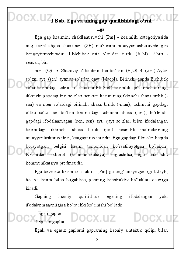 I Bob. Ega va uning gap qurilishidagi o’rni
Ega.
Ega   gap   kesimini   shakllantiruvchi   [Pm]   -   kesimlik   kategoriyasida
mujassamlashgan   shaxs-son   (SH)   ma’nosini   muayyanlashtiruvchi   gap
kengaytiruvchisidir:   1.Elchibek   asta   o‘rnidan   turdi.   (A.M).   2.Biri   -
sensan, biri 
men. (O)   3. Shunday o‘lka doim bor bo‘lsin. (H,O)  4. (Sen) Aytar
so‘zni ayt, (sen) aytmas so‘zdan qayt (Maqol). Birinchi gapda Elchibek
so‘zi kesimdagi uchinchi   shaxs birlik (nol) kesimlik qo‘shimchasining,
ikkinchi gapdagi biri so‘zlari sen-san kesimining ikkinchi shaxs birlik (-
san)   va   men   so‘zidagi   birinchi   shaxs   birlik   (-man),   uchinchi   gapdagi
o‘lka   so‘zi   bor   bo‘lsin   kesimidagi   uchinchi   shaxs   (-sin),   to‘rtinchi
gapdagi   ifodalanmagan   (sen,   sen)   ayt,   qayt   so‘zlari   bilan   ifodalangan
kesimdagi   ikkinchi   shaxs   birlik   (nol)   kesimlik   ma’nolarining
muayyanlashtiruvchisi, kengaytiruvchisidir. Ega gapdagi fikr o‘zi haqida
borayotgan,   belgisi   kesim   tomonidan   ko‘rsatilayotgan   bo‘lakdir.
Kesimdan   axborot   (kommunikatsiya)   anglashilsa,   ega   ana   shu
kommunikatsiya predmetidir.
Ega   bevosita   kesimlik   shakli   -   [Pm]   ga   bog‘lanayotganligi   tufayli,
hol   va   kesim   bilan   birgalikda,   gapning   konstruktiv   bo‘laklari   qatoriga
kiradi.
Gapning   lisoniy   qurilishida   eganing   ifodalangan   yoki
ifodalanmaganligiga ko‘ra ikki ko‘rinishi bo‘ladi:
1.Egali gaplar.
2.Egasiz gaplar. 
Egali   va   egasiz   gaplarni   gaplarning   lisoniy   sintaktik   qolipi   bilan
5 