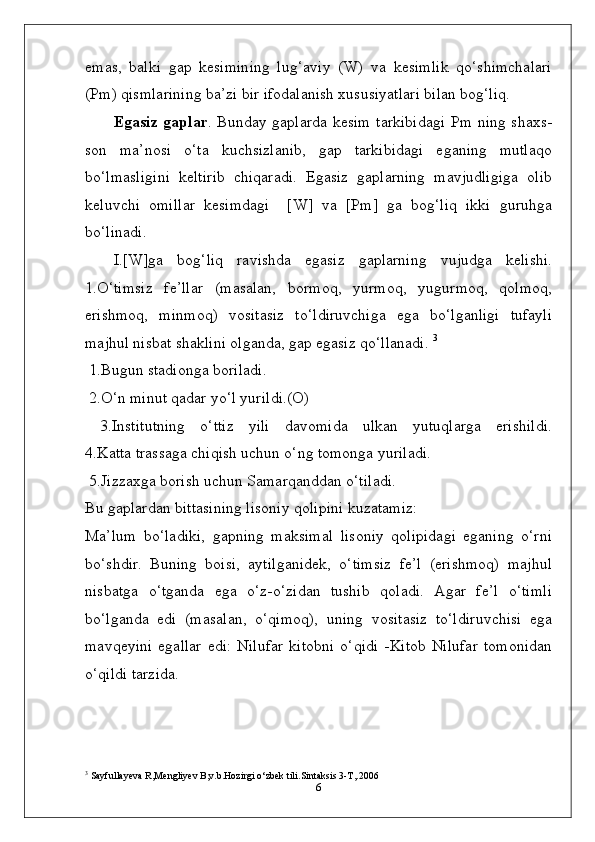 emas,   balki   gap   kesimining   lug‘aviy   (W)   va   kesimlik   qo‘shimchalari
(Pm) qismlarining ba’zi bir ifodalanish xususiyatlari bilan bog‘liq.
Egasiz gaplar . Bunday gaplarda kesim tarkibidagi Pm ning shaxs-
son   ma’nosi   o‘ta   kuchsizlanib,   gap   tarkibidagi   eganing   mutlaqo
bo‘lmasligini   keltirib   chiqaradi.   Egasiz   gaplarning   mavjudligiga   olib
keluvchi   omillar   kesimdagi     [W]   va   [Pm]   ga   bog‘liq   ikki   guruhga
bo‘linadi.
I.[W]ga   bog‘liq   ravishda   egasiz   gaplarning   vujudga   kelishi.
1.O‘timsiz   fe’llar   (masalan,   bormoq,   yurmoq,   yugurmoq,   qolmoq,
erishmoq,   minmoq)   vositasiz   to‘ldiruvchiga   ega   bo‘lganligi   tufayli
majhul nisbat shaklini olganda, gap egasiz qo‘llanadi.  3
 1.Bugun stadionga boriladi. 
 2.O‘n minut qadar yo‘l yurildi.(O)
  3.Institutning   o‘ttiz   yili   davomida   ulkan   yutuqlarga   erishildi.
4.Katta trassaga chiqish uchun o‘ng tomonga yuriladi.
 5.Jizzaxga borish uchun Samarqanddan o‘tiladi. 
Bu gaplardan bittasining lisoniy qolipini kuzatamiz:
Ma’lum   bo‘ladiki,   gapning   maksimal   lisoniy   qolipidagi   eganing   o‘rni
bo‘shdir.   Buning   boisi,   aytilganidek,   o‘timsiz   fe’l   (erishmoq)   majhul
nisbatga   o‘tganda   ega   o‘z-o‘zidan   tushib   qoladi.   Agar   fe’l   o‘timli
bo‘lganda   edi   (masalan,   o‘qimoq),   uning   vositasiz   to‘ldiruvchisi   ega
mavqeyini   egallar   edi:   Nilufar   kitobni   o‘qidi   -Kitob   Nilufar   tomonidan
o‘qildi tarzida.
3
 Sayfullayeva R,Mengliyev B,v.b.Hozirgi o‘zbek tili.Sintaksis 3-T,.2006
6 