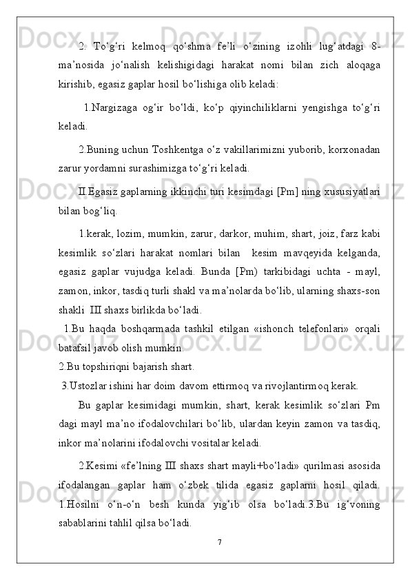 2.   To‘g‘ri   kelmoq   qo‘shma   fe’li   o‘zining   izohli   lug‘atdagi   8-
ma’nosida   jo‘nalish   kelishigidagi   harakat   nomi   bilan   zich   aloqaga
kirishib, egasiz gaplar hosil bo‘lishiga olib keladi:
  1.Nargizaga   og‘ir   bo‘ldi,   ko‘p   qiyinchiliklarni   yengishga   to‘g‘ri
keladi. 
2.Buning uchun Toshkentga o‘z vakillarimizni yuborib, korxonadan
zarur yordamni surashimizga to‘g‘ri keladi. 
II . Egasiz   gaplarning   ikkinchi   turi   kesimdagi  [ Pm ]  ning   xususiyatlari
bilan   bo g‘ li q.
1. kerak , lozim, mumkin, zarur, darkor, muhim, shart, joiz, farz kabi
kesimlik   so‘zlari   harakat   nomlari   bilan     kesim   mavqeyida   kelganda,
egasiz   gaplar   vujudga   keladi.   Bunda   [Pm)   tarkibidagi   uchta   -   mayl,
zamon, inkor, tasdiq turli shakl va ma’nolarda bo‘lib, ularning shaxs-son
shakli  III shaxs birlikda bo‘ladi.
  1.Bu   haqda   boshqarmada   tashkil   etilgan   «ishonch   telefonlari»   orqali
batafsil javob olish mumkin. 
2.Bu topshiriqni bajarish shart.
 3.Ustozlar ishini har doim davom ettirmoq va rivojlantirmoq kerak.
Bu   gaplar   kesimidagi   mumkin,   shart,   kerak   kesimlik   so‘zlari   Pm
dagi mayl ma’no ifodalovchilari bo‘lib, ulardan keyin zamon va tasdiq,
inkor ma’nolarini ifodalovchi vositalar keladi.
2.Kesimi «fe’lning III shaxs shart mayli+bo‘ladi» qurilmasi asosida
ifodalangan   gaplar   ham   o‘zbek   tilida   egasiz   gaplarni   hosil   qiladi.
1.Hosilni   o‘n-o‘n   besh   kunda   yig‘ib   olsa   bo‘ladi.3.Bu   ig‘voning
sabablarini tahlil qilsa bo‘ladi.
7 