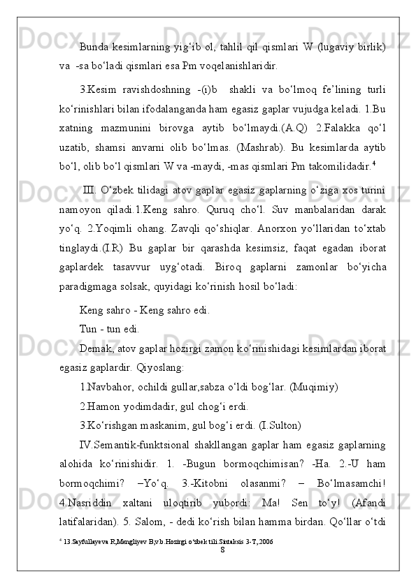 Bunda kesimlarning  yig‘ib ol, tahlil  qil qismlari  W (lugaviy birlik)
va  -sa bo‘ladi qismlari esa Pm voqelanishlaridir.
3.Kesim   ravishdoshning   -(i)b     shakli   va   bo‘lmoq   fe’lining   turli
ko‘rinishlari bilan ifodalanganda ham egasiz gaplar vujudga keladi. 1.Bu
xatning   mazmunini   birovga   aytib   bo‘lmaydi.(A.Q)   2.Falakka   qo‘l
uzatib,   shamsi   anvarni   olib   bo‘lmas.   (Mashrab).   Bu   kesimlarda   aytib
bo‘l, olib bo‘l qismlari W va -maydi, -mas qismlari Pm takomilidadir. 4
  III. O‘zbek tilidagi atov gaplar egasiz gaplarning o‘ziga xos turini
namoyon   qiladi.1.Keng   sahro.   Quruq   cho‘l.   Suv   manbalaridan   darak
yo‘q.   2.Yoqimli   ohang.   Zavqli   qo‘shiqlar.   Anorxon   yo‘llaridan   to‘xtab
tinglaydi.(I.R)   Bu   gaplar   bir   qarashda   kesimsiz,   faqat   egadan   iborat
gaplardek   tasavvur   uyg‘otadi.   Biro q   gaplarni   zamonlar   b o‘ yicha
paradigmaga solsak,  q uyidagi k o‘ rinish  h osil b o‘ ladi:
Keng sahro - Keng sahro edi.
Tun - tun edi.
Demak, atov gaplar  h ozirgi zamon k o‘ rinishidagi kesimlardan iborat
egasiz gaplardir. Qiyoslang:
1.Navbahor, ochildi gullar,sabza o‘ldi bog‘lar. (Muqimiy)
2.Hamon yodimdadir, gul chog‘i erdi.
3 .Ko‘rishgan maskanim, gul bog‘i erdi. (I.Sulton)
IV.Semantik-funktsional   shakllangan   gaplar   ham  egasiz   gaplarning
alohida   ko‘rinishidir.   1.   -Bugun   bormoqchimisan?   -Ha.   2.-U   ham
bormoqchimi?   –Yo‘q.   3.-Kitobni   olasanmi?   –   Bo‘lmasamchi!
4.Nasriddin   xaltani   uloqtirib   yubordi:   Ma!   Sen   to‘y!   (Afandi
latifalaridan). 5. Salom, - dedi ko‘rish bilan hamma birdan. Qo‘llar o‘tdi
4
 13.Sayfullayeva R,Mengliyev B,v.b.Hozirgi o‘zbek tili.Sintaksis 3-T,.2006
8 