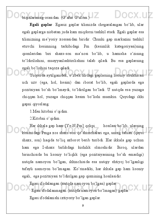 biqinlarining orasidan. (G‘afur G‘ulom.)
Egali   gaplar .   Egasiz   gaplar   tilimizda   chegaralangan   bo‘lib,   ular
egali gaplarga nisbatan juda kam miqdorni tashkil etadi. Egali gaplar esa
tilimizning   me’yoriy   xossasidan   biridir.   Chunki   gap   markazini   tashkil
etuvchi   kesimning   tarkibidagi   Pm   (kesimlik   kategoriyasi)ning
qismlaridan   biri   shaxs-son   ma’nosi   bo‘lib,   u   hamisha   o‘zining
to‘ldirilishini,   muayyanlashtirilishini   talab   qiladi.   Bu   esa   gaplarning
egali bo‘lishini taqoza qiladi.
Yuqorida aytilganidek, o‘zbek tilidagi gaplarning lisoniy strukturasi
uch   uzv   (ega,   hol,   kesim)   dan   iborat   bo‘lib,   egali   gaplarda   ega
pozitsiyasi   bo‘sh   bo‘lmaydi,   to‘ldirilgan   bo‘ladi.   U   nutqda   esa   yuzaga
chiqqan   hol,   yuzaga   chiqqan   kesim   bo‘lishi   mumkin.   Quyidagi   ikki
gapni qiyoslang:
1.Men kitobni o‘qidim.
2.Kitobni o‘qidim.
Har ikkala gap ham [Ye-N-Pm] qolipi           hosilasi  bo‘lib,  ularning
kesimidagi Pmga xos shaxs-son qo‘shimchalari ega, uning tabiati (qaysi
shaxs,   son)   haqida   to‘liq   axborot   berib   turibdi.   Har   ikkala   gap   uchun
ham   ega   I-shaxs   birlikdagi   kishilik   olmoshidir.   Biroq,   ulardan
birinchisida   bu   lisoniy   to‘liqlik   (ega   pozitsiyasining   bo‘sh   emasligi)
nutqda   namoyon   bo‘lgan,   ikkinchisida   esa   nutqiy   ehtiyoj   bo‘lganligi
tufayli   namoyon   bo‘lmagan.   Ko‘rinadiki,   har   ikkala   gap   ham   lisoniy
egali,  ega pozitsiyasi to‘ldirilgan gap qismining hosilasidir.
Egasi ifodalangan (nutqda namoyon bo‘lgan) gaplar.
Egasi ifodalanmagan (nutqda namoyon bo‘lmagan) gaplar.
Egasi ifodalanishi ixtiyoriy bo‘lgan gaplar.
9 