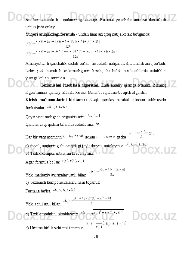 Bu   formulalarda   h   -   qadamning   uzunligi.   Bu   usul   yetarlicha   aniq   va   dasturlash
uchun juda qulay.
Yuqori aniqlikdagi formula  - undan ham aniqroq natija kerak bo'lganda:
Amaliyotda h qanchalik kichik bo'lsa, hisoblash natijamiz shunchalik aniq bo'ladi.
Lekin   juda   kichik   h   tanlamasligimiz   kerak,   aks   holda   hisoblashlarda   xatoliklar
yuzaga kelishi mumkin.
                  Tezlanishni   hisoblash   algoritmi.   Endi   amaliy   qismga   o'tamiz.   Bizning
algoritmimiz qanday ishlashi kerak? Mana bosqichma-bosqich algoritm:
Kirish   ma'lumotlarini   kiritamiz:   Nuqta   qanday   harakat   qilishini   bildiruvchi
funksiyalar: 
Qaysi vaqt oralig'ida o'rganishimiz: 
Qancha vaqt qadam bilan hisoblashimiz: 
Har bir vaqt momenti   uchun  gacha, 
a) Avval, nuqtaning shu vaqtdagi joylashuvini aniqlaymiz: 
b) Tezlik komponentalarini hisoblaymiz: 
Agar formula bo'lsa:   
Yoki markaziy ayirmalar usuli bilan: 
c) Tezlanish komponentalarini ham topamiz: 
Formula bo'lsa: 
Yoki sonli usul bilan: 
d) Tezlik modulini hisoblaymiz: 
e) Urinma birlik vektorni topamiz: 
10 