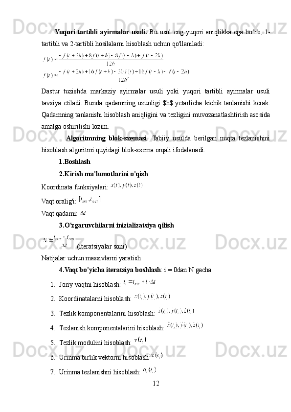            Yuqori tartibli ayirmalar usuli.   Bu usul eng yuqori aniqlikka ega bo'lib, 1-
tartibli va 2-tartibli hosilalarni hisoblash uchun qo'llaniladi: 
Dastur   tuzishda   markaziy   ayirmalar   usuli   yoki   yuqori   tartibli   ayirmalar   usuli
tavsiya  etiladi. Bunda  qadamning uzunligi   $h$ yetarlicha  kichik tanlanishi  kerak.
Qadamning tanlanishi hisoblash aniqligini va tezligini muvozanatlashtirish asosida
amalga oshirilishi lozim.
              Algoritmning   blok-sxemasi .   Tabiiy   usulda   berilgan   nuqta   tezlanishini
hisoblash algoritmi quyidagi blok-sxema orqali ifodalanadi:
1.Boshlash
2.Kirish ma'lumotlarini o'qish  
Koordinata funksiyalari: 
Vaqt oralig'i: 
Vaqt qadami: 
3.O'zgaruvchilarni inizializatsiya qilish  
 (iteratsiyalar soni)
Natijalar uchun massivlarni yaratish
4.Vaqt bo'yicha iteratsiya boshlash : i = 0dan N gacha 
1. Joriy vaqtni hisoblash:      
2. Koordinatalarni hisoblash: 
3. Tezlik komponentalarini hisoblash: 
4. Tezlanish komponentalarini hisoblash: 
5. Tezlik modulini hisoblash: 
6. Urinma birlik vektorni hisoblash
7. Urinma tezlanishni hisoblash: 
12 