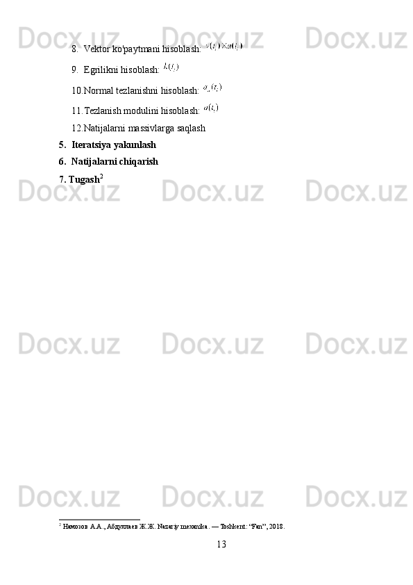 8. Vektor ko'paytmani hisoblash: 
9. Egrilikni hisoblash: 
10. Normal tezlanishni hisoblash: 
11. Tezlanish modulini hisoblash: 
12. Natijalarni massivlarga saqlash
5.   Iteratsiya yakunlash  
6.    Natijalarni chiqarish  
7.   Tugash 2
2
 Намозов А.А., Абдуллаев Ж.Ж. Nazariy mexanika. — Toshkent: “Fan”, 2018.
13 