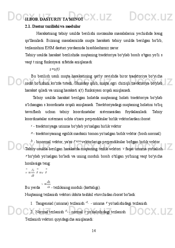 II . BOB .  DASTURIY   TA ' MINOT
2.1.  Dastur   tuzilishi   va   modular
              Harakatning   tabiiy   usulda   berilishi   mexanika   masalalarini   yechishda   keng
qo'llaniladi.   Bizning   masalamizda   nuqta   harakati   tabiiy   usulda   berilgan   bo'lib,
tezlanishini EHM dasturi yordamida hisoblashimiz zarur.
Tabiiy usulda harakat berilishida nuqtaning traektoriya bo'ylab bosib o'tgan yo'li s
vaqt t ning funksiyasi sifatida aniqlanadi:
                        s=s(t)
        Bu   berilish   usuli   nuqta   harakatining   qat'iy   ravishda   biror   traektoriya   bo'yicha
sodir bo'lishini ko'zda tutadi. Shunday qilib, nuqta egri chiziqli traektoriya bo'ylab
harakat qiladi va uning harakati s(t) funksiyasi orqali aniqlanadi.
        Tabiiy   usulda   harakat   berilgan   holatda   nuqtaning   holati   traektoriya   bo'ylab
o'lchangan s koordinata orqali aniqlanadi. Traektoriyadagi nuqtaning holatini to'liq
tavsiflash   uchun   tabiiy   koordinatalar   sistemasidan   foydalaniladi.   Tabiiy
koordinatalar sistemasi uchta o'zaro perpendikular birlik vektorlardan iborat:
- traektoriyaga urinma bo'ylab yo'nalgan birlik vektor
- traektoriyaning egrilik markazi tomon yo'nalgan birlik vektor (bosh normal)
- binormal vektor, ya'ni  vektorlariga perpendikular bo'lgan birlik vektor
Tabiiy usulda berilgan harakatda nuqtaning tezlik vektori   faqat urinma yo'nalish
bo'ylab   yo'nalgan   bo'ladi   va   uning   moduli   bosib   o'tilgan   yo'lning   vaqt   bo'yicha
hosilasiga teng:
Bu yerda  - tezlikning moduli (kattaligi).
Nuqtaning tezlanish vektori ikkita tashkil etuvchidan iborat bo'ladi:
1. Tangensial (urinma) tezlanish   - urinma  yo'nalishidagi tezlanish
2. Normal tezlanish  - normal  yo'nalishidagi tezlanish
Tezlanish vektori quyidagicha aniqlanadi:
14 