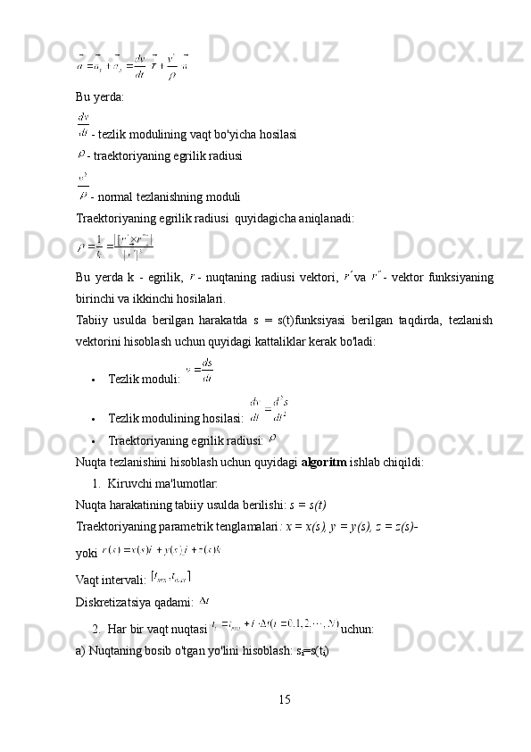 Bu yerda:
- tezlik modulining vaqt bo'yicha hosilasi
- traektoriyaning egrilik radiusi
- normal tezlanishning moduli
Traektoriyaning egrilik radiusi  quyidagicha aniqlanadi:
Bu   yerda   k   -   egrilik,   -   nuqtaning   radiusi   vektori,   va   -   vektor   funksiyaning
birinchi va ikkinchi hosilalari.
Tabiiy   usulda   berilgan   harakatda   s   =   s(t)funksiyasi   berilgan   taqdirda,   tezlanish
vektorini hisoblash uchun quyidagi kattaliklar kerak bo'ladi:
 Tezlik moduli: 
 Tezlik modulining hosilasi: 
 Traektoriyaning egrilik radiusi: 
Nuqta tezlanishini hisoblash uchun quyidagi  algoritm  ishlab chiqildi:
1. Kiruvchi ma'lumotlar: 
Nuqta harakatining tabiiy usulda berilishi:  s = s(t)
Traektoriyaning parametrik tenglamalari : x = x(s), y = y(s), z = z(s)-  
yoki 
Vaqt intervali: 
Diskretizatsiya qadami: 
2. Har bir vaqt nuqtasi  uchun: 
a) Nuqtaning bosib o'tgan yo'lini hisoblash: s
i =s(t
i ) 
15 