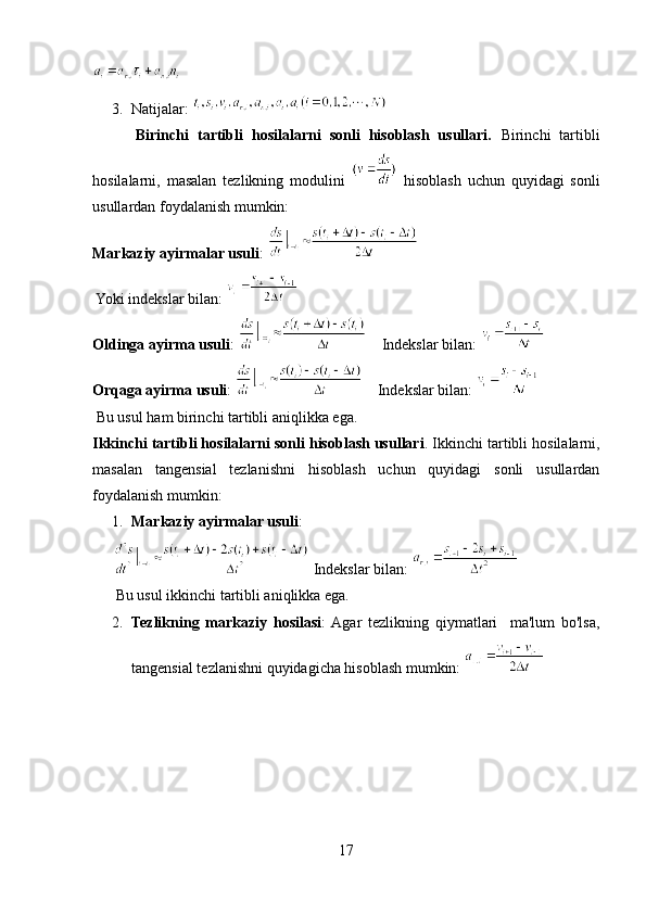 3. Natijalar: 
          Birinchi   tartibli   hosilalarni   sonli   hisoblash   usullari.   Birinchi   tartibli
hosilalarni,   masalan   tezlikning   modulini     hisoblash   uchun   quyidagi   sonli
usullardan foydalanish mumkin:
Markaziy ayirmalar usuli : 
 Yoki indekslar bilan:   
Oldinga ayirma usuli :      Indekslar bilan: 
Orqaga ayirma usuli :      Indekslar bilan: 
 Bu usul ham birinchi tartibli aniqlikka ega.
Ikkinchi tartibli hosilalarni sonli hisoblash usullari . Ikkinchi tartibli hosilalarni,
masalan   tangensial   tezlanishni   hisoblash   uchun   quyidagi   sonli   usullardan
foydalanish mumkin:
1. Markaziy ayirmalar usuli : 
 Indekslar bilan: 
 Bu usul ikkinchi tartibli aniqlikka ega.
2. Tezlikning   markaziy   hosilasi :  Agar   tezlikning   qiymatlari     ma'lum   bo'lsa,
tangensial tezlanishni quyidagicha hisoblash mumkin: 
17 