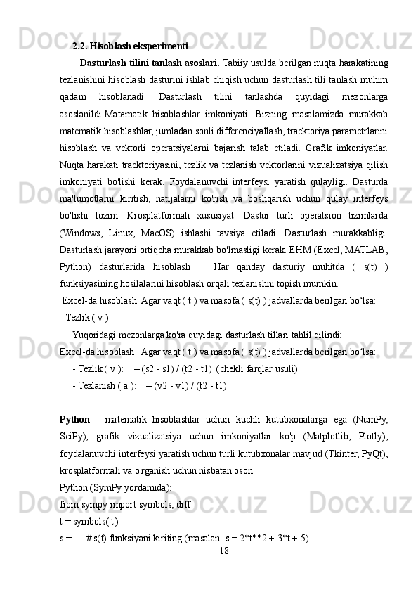2.2. Hisoblash eksperimenti
          Dasturlash tilini tanlash asoslari.  Tabiiy usulda berilgan nuqta harakatining
tezlanishini hisoblash dasturini ishlab chiqish uchun dasturlash tili tanlash muhim
qadam   hisoblanadi.   Dasturlash   tilini   tanlashda   quyidagi   mezonlarga
asoslanildi:Matematik   hisoblashlar   imkoniyati.   Bizning   masalamizda   murakkab
matematik hisoblashlar, jumladan sonli differenciyallash, traektoriya parametrlarini
hisoblash   va   vektorli   operatsiyalarni   bajarish   talab   etiladi.   Grafik   imkoniyatlar.
Nuqta harakati traektoriyasini, tezlik va tezlanish vektorlarini vizualizatsiya qilish
imkoniyati   bo'lishi   kerak.   Foydalanuvchi   interfeysi   yaratish   qulayligi.   Dasturda
ma'lumotlarni   kiritish,   natijalarni   ko'rish   va   boshqarish   uchun   qulay   interfeys
bo'lishi   lozim.   Krosplatformali   xususiyat.   Dastur   turli   operatsion   tizimlarda
(Windows,   Linux,   MacOS)   ishlashi   tavsiya   etiladi.   Dasturlash   murakkabligi.
Dasturlash jarayoni ortiqcha murakkab bo'lmasligi kerak. EHM (Excel, MATLAB,
Python)   dasturlarida   hisoblash       Har   qanday   dasturiy   muhitda   (   s(t)   )
funksiyasining hosilalarini hisoblash orqali tezlanishni topish mumkin.  
 Excel-da hisoblash  Agar vaqt ( t ) va masofa ( s(t) ) jadvallarda berilgan bo lsa:  ʻ
- Tezlik ( v ):  
Yuqoridagi mezonlarga ko'ra quyidagi dasturlash tillari tahlil qilindi:
Excel-da hisoblash . Agar vaqt ( t ) va masofa ( s(t) ) jadvallarda berilgan bo lsa:  
ʻ
- Tezlik ( v ):    = (s2 - s1) / (t2 - t1)  (chekli farqlar usuli)
- Tezlanish ( a ):    = (v2 - v1) / (t2 - t1)
  
Python   -   matematik   hisoblashlar   uchun   kuchli   kutubxonalarga   ega   (NumPy,
SciPy),   grafik   vizualizatsiya   uchun   imkoniyatlar   ko'p   (Matplotlib,   Plotly),
foydalanuvchi interfeysi yaratish uchun turli kutubxonalar mavjud (Tkinter, PyQt),
krosplatformali va o'rganish uchun nisbatan oson.
Python (SymPy yordamida):  
from sympy import symbols, diff
t = symbols('t')
s = ...  # s(t) funksiyani kiriting (masalan: s = 2*t*2 + 3*t + 5)
18 