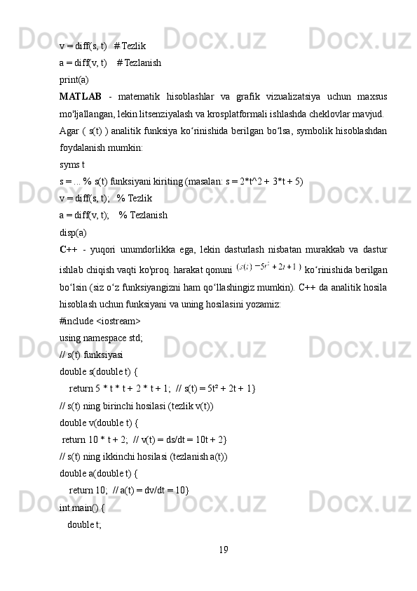 v = diff(s, t)   # Tezlik
a = diff(v, t)    # Tezlanish
print(a)
MATLAB   -   matematik   hisoblashlar   va   grafik   vizualizatsiya   uchun   maxsus
mo'ljallangan, lekin litsenziyalash va krosplatformali ishlashda cheklovlar mavjud.
Agar ( s(t) ) analitik funksiya ko rinishida berilgan bo lsa, symbolik hisoblashdanʻ ʻ
foydalanish mumkin:  
syms t
s = ... % s(t) funksiyani kiriting (masalan: s = 2*t^2 + 3*t + 5)
v = diff(s, t);   % Tezlik
a = diff(v, t);    % Tezlanish
disp(a)
C++   -   yuqori   unumdorlikka   ega,   lekin   dasturlash   nisbatan   murakkab   va   dastur
ishlab chiqish vaqti ko'proq. harakat qonuni   ko rinishida berilgan	
ʻ
bo lsin (siz o z funksiyangizni ham qo llashingiz mumkin). C++ da analitik hosila	
ʻ ʻ ʻ
hisoblash uchun funksiyani va uning hosilasini yozamiz:  
#include <iostream>
using namespace std;
// s(t) funksiyasi
double s(double t) {
    return 5 * t * t + 2 * t + 1;  // s(t) = 5t² + 2t + 1}
// s(t) ning birinchi hosilasi (tezlik v(t))
double v(double t) {
 return 10 * t + 2;  // v(t) = ds/dt = 10t + 2}
// s(t) ning ikkinchi hosilasi (tezlanish a(t))
double a(double t) {
    return 10;  // a(t) = dv/dt = 10}
int main() {
   double t;
19 