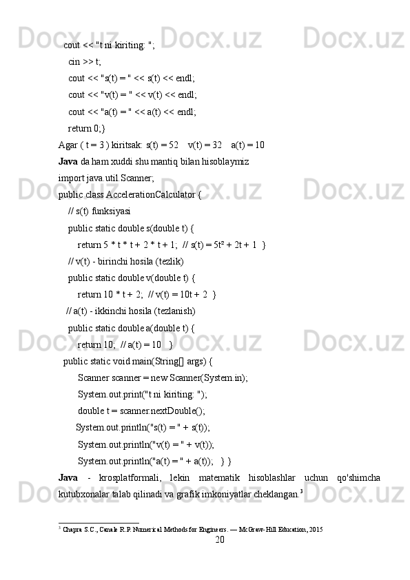  cout << "t ni kiriting: ";
    cin >> t;
    cout << "s(t) = " << s(t) << endl;
    cout << "v(t) = " << v(t) << endl;
    cout << "a(t) = " << a(t) << endl;
    return 0;}
Agar ( t = 3 ) kiritsak: s(t) = 52    v(t) = 32    a(t) = 10  
Java  da ham xuddi shu mantiq bilan hisoblaymiz
import java.util.Scanner;
public class AccelerationCalculator {
    // s(t) funksiyasi
    public static double s(double t) {
        return 5 * t * t + 2 * t + 1;  // s(t) = 5t² + 2t + 1  }
    // v(t) - birinchi hosila (tezlik)
    public static double v(double t) {
        return 10 * t + 2;  // v(t) = 10t + 2  }
   // a(t) - ikkinchi hosila (tezlanish)
    public static double a(double t) {
        return 10;  // a(t) = 10   }
  public static void main(String[] args) {
        Scanner scanner = new Scanner(System.in);
        System.out.print("t ni kiriting: ");
        double t = scanner.nextDouble();
       System.out.println("s(t) = " + s(t));
        System.out.println("v(t) = " + v(t));
        System.out.println("a(t) = " + a(t));   } }
Java   -   krosplatformali,   lekin   matematik   hisoblashlar   uchun   qo'shimcha
kutubxonalar talab qilinadi va grafik imkoniyatlar cheklangan. 3
3
 Chapra S.C., Canale R.P. Numerical Methods for Engineers. — McGraw-Hill Education, 2015
20 