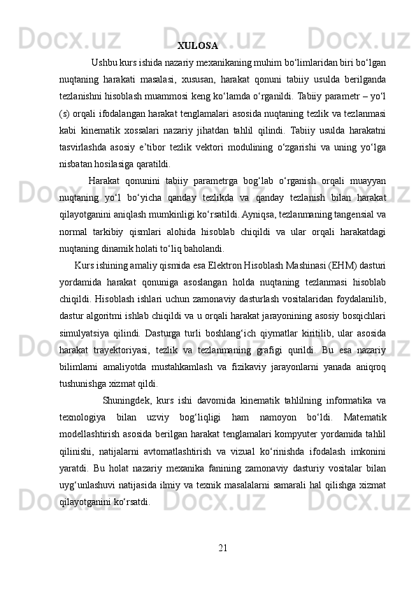                                            XULOSA
             Ushbu kurs ishida nazariy mexanikaning muhim bo‘limlaridan biri bo‘lgan
nuqtaning   harakati   masalasi,   xususan,   harakat   qonuni   tabiiy   usulda   berilganda
tezlanishni hisoblash muammosi keng ko‘lamda o‘rganildi. Tabiiy parametr – yo‘l
(s) orqali ifodalangan harakat tenglamalari asosida nuqtaning tezlik va tezlanmasi
kabi   kinematik   xossalari   nazariy   jihatdan   tahlil   qilindi.   Tabiiy   usulda   harakatni
tasvirlashda   asosiy   e’tibor   tezlik   vektori   modulining   o‘zgarishi   va   uning   yo‘lga
nisbatan hosilasiga qaratildi.
          Harakat   qonunini   tabiiy   parametrga   bog‘lab   o‘rganish   orqali   muayyan
nuqtaning   yo‘l   bo‘yicha   qanday   tezlikda   va   qanday   tezlanish   bilan   harakat
qilayotganini aniqlash mumkinligi ko‘rsatildi. Ayniqsa, tezlanmaning tangensial va
normal   tarkibiy   qismlari   alohida   hisoblab   chiqildi   va   ular   orqali   harakatdagi
nuqtaning dinamik holati to‘liq baholandi.
      Kurs ishining amaliy qismida esa Elektron Hisoblash Mashinasi (EHM) dasturi
yordamida   harakat   qonuniga   asoslangan   holda   nuqtaning   tezlanmasi   hisoblab
chiqildi. Hisoblash  ishlari  uchun zamonaviy dasturlash  vositalaridan foydalanilib,
dastur algoritmi ishlab chiqildi va u orqali harakat jarayonining asosiy bosqichlari
simulyatsiya   qilindi.   Dasturga   turli   boshlang‘ich   qiymatlar   kiritilib,   ular   asosida
harakat   trayektoriyasi,   tezlik   va   tezlanmaning   grafigi   qurildi.   Bu   esa   nazariy
bilimlarni   amaliyotda   mustahkamlash   va   fizikaviy   jarayonlarni   yanada   aniqroq
tushunishga xizmat qildi.
                  Shuningdek,   kurs   ishi   davomida   kinematik   tahlilning   informatika   va
texnologiya   bilan   uzviy   bog‘liqligi   ham   namoyon   bo‘ldi.   Matematik
modellashtirish asosida berilgan harakat  tenglamalari  kompyuter yordamida tahlil
qilinishi,   natijalarni   avtomatlashtirish   va   vizual   ko‘rinishda   ifodalash   imkonini
yaratdi.   Bu   holat   nazariy   mexanika   fanining   zamonaviy   dasturiy   vositalar   bilan
uyg‘unlashuvi  natijasida  ilmiy  va texnik  masalalarni   samarali   hal  qilishga  xizmat
qilayotganini ko‘rsatdi.
21 