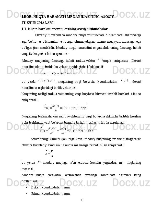 I.BOB. NUQTA HARAKATI MEXANIKASINING ASOSIY 
TUSHUNCHALARI
1.1. Nuqta harakati mexanikasining asosiy tushunchalari
                      Nazariy mexanikada moddiy nuqta tushunchasi fundamental ahamiyatga
ega   bo'lib,   u   o'lchamlari   e'tiborga   olinmaydigan,   ammo   muayyan   massaga   ega
bo'lgan jism modelidir. Moddiy nuqta harakatini o'rganishda uning fazodagi holati
vaqt funksiyasi sifatida qaraladi.
Moddiy   nuqtaning   fazodagi   holati   radius-vektor   orqali   aniqlanadi.   Dekart
koordinatalar tizimida bu vektor quyidagicha ifodalanadi:
                       
bu   yerda   -   nuqtaning   vaqt   bo'yicha   koordinatalari,   -   dekart
koordinata o'qlaridagi birlik vektorlar.
Nuqtaning tezligi radius-vektorning vaqt bo'yicha birinchi tartibli hosilasi sifatida
aniqlanadi:
                         
Nuqtaning  tezlanishi   esa   radius-vektorning   vaqt   bo'yicha   ikkinchi   tartibli   hosilasi
yoki tezlikning vaqt bo'yicha birinchi tartibli hosilasi sifatida aniqlanadi:
                    
         Nyutonning ikkinchi qonuniga ko'ra, moddiy nuqtaning tezlanishi unga ta'sir
etuvchi kuchlar yig'indisining nuqta massasiga nisbati bilan aniqlanadi:
                          
bu   yerda   -   moddiy   nuqtaga   ta'sir   etuvchi   kuchlar   yig'indisi,   m   -   nuqtaning
massasi.
Moddiy   nuqta   harakatini   o'rganishda   quyidagi   koordinata   tizimlari   keng
qo'llaniladi:
 Dekart koordinatalar tizimi
 Silindr koordinatalar tizimi
4