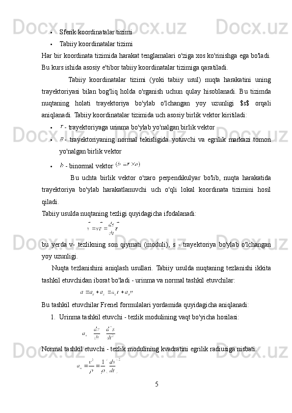  Sferik koordinatalar tizimi
 Tabiiy koordinatalar tizimi
Har bir koordinata tizimida harakat tenglamalari o'ziga xos ko'rinishga ega bo'ladi.
Bu kurs ishida asosiy e'tibor tabiiy koordinatalar tizimiga qaratiladi.
              Tabiiy   koordinatalar   tizimi   (yoki   tabiiy   usul)   nuqta   harakatini   uning
trayektoriyasi   bilan   bog'liq   holda   o'rganish   uchun   qulay   hisoblanadi.   Bu   tizimda
nuqtaning   holati   trayektoriya   bo'ylab   o'lchangan   yoy   uzunligi   $s$   orqali
aniqlanadi.  Tabiiy koordinatalar tizimida uch asosiy birlik vektor kiritiladi:
 - trayektoriyaga urinma bo'ylab yo'nalgan birlik vektor
 -   trayektoriyaning   normal   tekisligida   yotuvchi   va   egrilik   markazi   tomon
yo'nalgan birlik vektor
 - binormal vektor 
                  Bu   uchta   birlik   vektor   o'zaro   perpendikulyar   bo'lib,   nuqta   harakatida
trayektoriya   bo'ylab   harakatlanuvchi   uch   o'qli   lokal   koordinata   tizimini   hosil
qiladi.
Tabiiy usulda nuqtaning tezligi quyidagicha ifodalanadi:
                          
bu   yerda   v-   tezlikning   son   qiymati   (moduli),   s   -   trayektoriya   bo'ylab   o'lchangan
yoy uzunligi.
        Nuqta   tezlanishini   aniqlash   usullari.  Tabiiy   usulda   nuqtaning   tezlanishi   ikkita
tashkil etuvchidan iborat bo'ladi - urinma va normal tashkil etuvchilar:
                      
Bu tashkil etuvchilar Frenel formulalari yordamida quyidagicha aniqlanadi:
1. Urinma tashkil etuvchi - tezlik modulining vaqt bo'yicha hosilasi:
                  
Normal tashkil etuvchi - tezlik modulining kvadratini egrilik radiusiga nisbati:
                    
5 