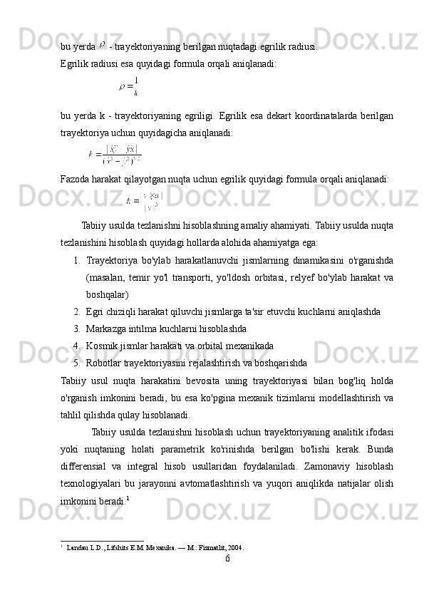 bu yerda   - trayektoriyaning berilgan nuqtadagi egrilik radiusi.
Egrilik radiusi esa quyidagi formula orqali aniqlanadi:
                       
bu yerda k - trayektoriyaning egriligi. Egrilik esa  dekart  koordinatalarda berilgan
trayektoriya uchun quyidagicha aniqlanadi:
           
Fazoda harakat qilayotgan nuqta uchun egrilik quyidagi formula orqali aniqlanadi:
                          
        Tabiiy usulda tezlanishni hisoblashning amaliy ahamiyati. Tabiiy usulda nuqta
tezlanishini hisoblash quyidagi hollarda alohida ahamiyatga ega:
1. Trayektoriya   bo'ylab   harakatlanuvchi   jismlarning   dinamikasini   o'rganishda
(masalan,   temir   yo'l   transporti,   yo'ldosh   orbitasi,   relyef   bo'ylab   harakat   va
boshqalar)
2. Egri chiziqli harakat qiluvchi jismlarga ta'sir etuvchi kuchlarni aniqlashda
3. Markazga intilma kuchlarni hisoblashda
4. Kosmik jismlar harakati va orbital mexanikada
5. Robotlar trayektoriyasini rejalashtirish va boshqarishda
Tabiiy   usul   nuqta   harakatini   bevosita   uning   trayektoriyasi   bilan   bog'liq   holda
o'rganish   imkonini   beradi,   bu   esa   ko'pgina   mexanik   tizimlarni   modellashtirish   va
tahlil qilishda qulay hisoblanadi.
                  Tabiiy usulda tezlanishni  hisoblash uchun trayektoriyaning analitik ifodasi
yoki   nuqtaning   holati   parametrik   ko'rinishda   berilgan   bo'lishi   kerak.   Bunda
differensial   va   integral   hisob   usullaridan   foydalaniladi.   Zamonaviy   hisoblash
texnologiyalari   bu   jarayonni   avtomatlashtirish   va   yuqori   aniqlikda   natijalar   olish
imkonini beradi. 1
1
    Landau L.D., Lifshits E.M. Mexanika. — M.: Fizmatlit, 2004.
6 
