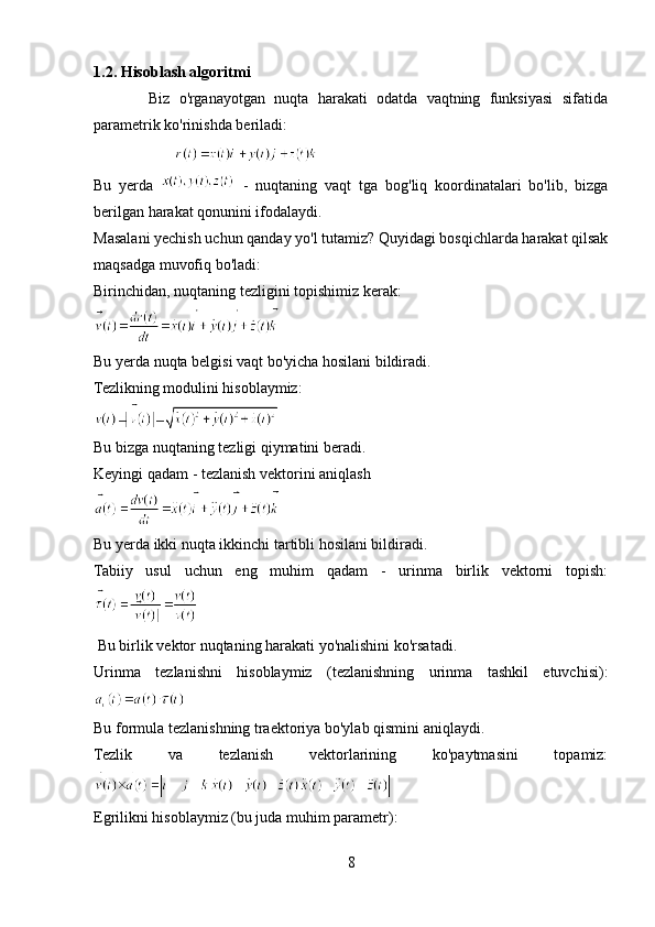 1.2. Hisoblash algoritmi
            Biz   o'rganayotgan   nuqta   harakati   odatda   vaqtning   funksiyasi   sifatida
parametrik ko'rinishda beriladi:
                       
Bu   yerda     -   nuqtaning   vaqt   tga   bog'liq   koordinatalari   bo'lib,   bizga
berilgan harakat qonunini ifodalaydi.
Masalani yechish uchun qanday yo'l tutamiz? Quyidagi bosqichlarda harakat qilsak
maqsadga muvofiq bo'ladi:
Birinchidan, nuqtaning tezligini topishimiz kerak: 
Bu yerda nuqta belgisi vaqt bo'yicha hosilani bildiradi.
Tezlikning modulini hisoblaymiz: 
 
Bu bizga nuqtaning tezligi qiymatini beradi.
Keyingi qadam - tezlanish vektorini aniqlash
Bu yerda ikki nuqta ikkinchi tartibli hosilani bildiradi.
Tabiiy   usul   uchun   eng   muhim   qadam   -   urinma   birlik   vektorni   topish:
 
 Bu birlik vektor nuqtaning harakati yo'nalishini ko'rsatadi.
Urinma   tezlanishni   hisoblaymiz   (tezlanishning   urinma   tashkil   etuvchisi):
Bu formula tezlanishning traektoriya bo'ylab qismini aniqlaydi.
Tezlik   va   tezlanish   vektorlarining   ko'paytmasini   topamiz:
Egrilikni hisoblaymiz (bu juda muhim parametr): 
8 