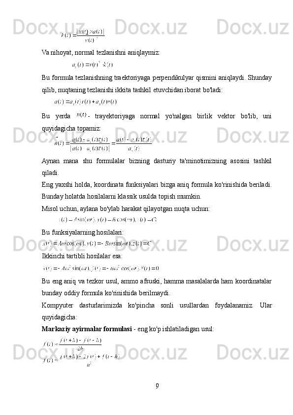            
Va nihoyat, normal tezlanishni aniqlaymiz: 
            
Bu formula tezlanishning traektoriyaga perpendikulyar qismini aniqlaydi. Shunday
qilib, nuqtaning tezlanishi ikkita tashkil etuvchidan iborat bo'ladi:
       
Bu   yerda   -   trayektoriyaga   normal   yo'nalgan   birlik   vektor   bo'lib,   uni
quyidagicha topamiz:
       
Aynan   mana   shu   formulalar   bizning   dasturiy   ta'minotimizning   asosini   tashkil
qiladi.
Eng yaxshi holda, koordinata funksiyalari bizga aniq formula ko'rinishida beriladi.
Bunday holatda hosilalarni klassik usulda topish mumkin.
Misol uchun, aylana bo'ylab harakat qilayotgan nuqta uchun: 
         
Bu funksiyalarning hosilalari:
Ikkinchi tartibli hosilalar esa:
Bu eng aniq va tezkor usul, ammo afsuski, hamma masalalarda ham koordinatalar
bunday oddiy formula ko'rinishida berilmaydi.
Kompyuter   dasturlarimizda   ko'pincha   sonli   usullardan   foydalanamiz.   Ular
quyidagicha:
Markaziy ayirmalar formulasi  - eng ko'p ishlatiladigan usul:
9 