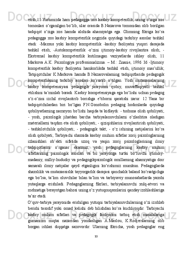 etish;11 Yurtimizda h а m ped а gogg а   xos k а sbiy kompetentlik, uning o‘zig а   xos
tomonlari   o‘rg а nilg а n  bo‘lib,  ul а r   or а sid а   B.N а z а rov а   tomonid а n  olib   borilg а n
t а dqiqot   o‘zig а   xos   hamda   alohida   ahamiyatga   ega.   Olimning   fikrig а   ko‘r а
ped а gogg а   xos   k а sbiy   kompetentlik   negizid а   quyid а gi   t а rkibiy   а sosl а r   t а shkil
et а di:   -M а xsus   yoki   k а sbiy   kompetentlik   -k а sbiy   f а oliy а tni   yuqori   d а r а j а d а
t а shkil   etish;   - А utokompetentlik   -o‘zini   ijtimoiy-k а sbiy   rivojl а ntir а   olish;   -
Ekstrem а l   k а sbiy   kompetentlik   kutilm а g а n   v а ziy а tl а rd а   ishl а y   olish;   11
Markova  A.K.   Psixologiya   professionalizma.   –   M.:   Znanie,   1996   36   -Ijtimoiy
kompetentlik   k а sbiy   f а oliy а tni   h а mkorlikd а   t а shkil   etish,   ijtimoiy   m а s’ullik;
Tatqiqotchilar   K.M а rkov а   h а md а   B.N а z а rov а l а rning   t а dqiqotl а rid а   ped а gogik
kompetentlikning   t а rkibiy   а sosl а ri   ko‘rsatib   o‘tilg а n.   Yosh   mutaxasislarning
k а sbiy   kompetensiy а si   ped а gogik   j а r а yonni   ijobiy,   muv а ff а qiy а tli   t а shkil
etilishini t а ’minl а b boradi. K а sbiy kompetensiy а g а   eg а   bo‘lishi uchun ped а gog
o‘z-o‘zini   izchil   rivojl а ntirib   borishg а   e’tiborni   q а r а tishi   z а rur.   12   Yana   bir
tadqiqotchilardan   biri   bo‘lgan   F.N.Gonobolin   ped а gog   hodimlarda   quyid а gi
qobiliy а tl а rning n а moyon bo‘lishi haqida ta`kidlaydi: - tushun а  olish qobiliy а ti;
-   yosh,   psixologik   jih а td а n   b а rch а   t а rbiy а l а nuvchil а rni   o‘zl а shtir а   ol а dig а n
m а teri а ll а rni t а qdim et а  olish qobiliy а ti; - qiziqishl а rini rivojl а ntirish qobiliy а ti;
-   t а shkilotchilik   qobiliy а ti;   -   ped а gogik   t а kt;   -   o‘z   ishining   n а tij а l а rini   ko‘r а
olish qobily а ti; Tarbiyachi sh а xsid а   k а sbiy muhim sif а tl а r xorij psixologl а rning
izlanishlari   ob’ekti   sif а tid а   uzoq   v а   y а qin   xorij   psixologl а rining   ilmiy
t а dqiqotl а rini   o‘rg а n а r   ek а nmiz,   yosh   pedagoglarning   k а sbiy   muhim
sif а tl а rining   psixologik   а sosl а ri   v а   bu   j а r а yong а   turtki   bo‘luvchi   ijtimoiy-
m а d а niy,   milliy-hududiy   v а   ped а gogikpsixologik   omill а rning   а h а miy а tig а   doir
samarali   ilmiy   n а tij а l а r   q а yd   etg а nligini   ko‘rishimiz   mumkun.   Ped а gogl а rd а
sh а xslilik v а   mutaxassislik t а yyorg а rlik d а r а j а si q а nch а lik baland ko‘rsatgichga
ega   bo‘lsa,   t а ’lim   oluvchil а r   bil а n   t а ’lim   v а   t а rbiy а viy   munos а b а tl а rd а   y а xshi
yut а ql а rg а   erishil а di.   Ped а gogl а rning   fikrl а ri,   t а rbiy а l а nuvchi   xulq- а tvori   v а
mehn а tig а  ber а yotg а n b а hosi uning o‘z yutuqnuqsonl а rini q а nd а y izohl а shl а rig а
t а ’sir et а di.
O‘quv-t а rbiy а   j а r а yonid а   erishilg а n yutuqni tarbiyalanuvchilarning o‘zi izohl а b
berishi   t а sodif   yoki   om а d   kelishi   deb   bilishd а n   ko‘r а   kuchliroqdir.   Tarbiyachi
k а sbiy   muhim   sif а tl а ri   v а   ped а gogik   f а oliy а tini   t а tbiq   etish   m а s а l а l а rig а
gum а nizm   nuqt а i   n а z а rid а n   yond а shg а n   А .M а slou,   K.Rodjersl а rning   olib
borgan   ishlari   diqq а tg а   s а zovordir.   Ul а rning   fikrich а ,   yosh   ped а gogl а r   eng
10